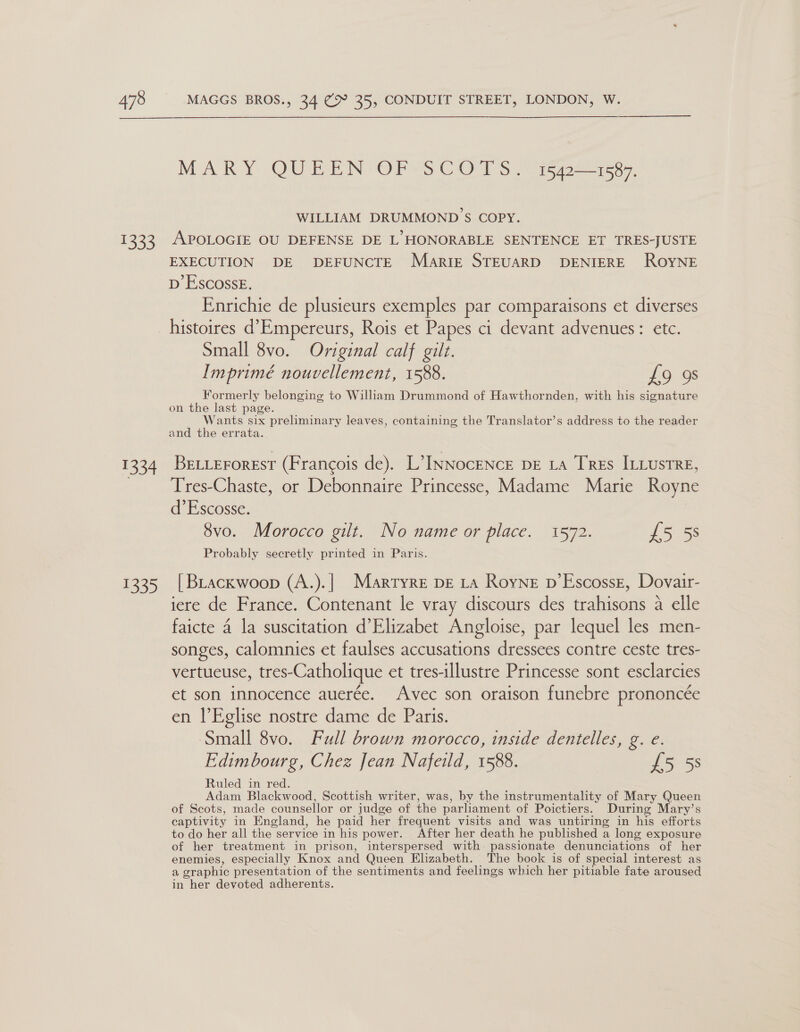 135° er 135) MARY OUBEN OP'S COTS 1572-1587, WILLIAM DRUMMOND S COPY. APOLOGIE OU DEFENSE DE L HONORABLE SENTENCE ET TRES-JUSTE EXECUTION DE DEFUNCTE Marie STEUARD DENIERE ROYNE D’EscossE. Enrichie de plusieurs exemples par comparaisons et diverses histoires d’Empereurs, Rois et Papes ci devant advenues: etc. Small 8vo. Original calf gilt. Imprimé nouvellement, 1588. £9 98 Formerly belonging to William Drummond of Hawthornden, with his signature on the last page. Wants six preliminary leaves, containing the Translator’s address to the reader and the errata. BELLErorest (Francois de). L’INNocENcE DE LA Tres ILLusTRE, Tres-Chaste, or Debonnaire Princesse, Madame Marie Royne d’Escosse. | 8vo. Morocco gilt. No name or place. 1572. £5 55 Probably secretly printed in Paris. | BLackwoop (A.).| Marryre DE LA Royne p’Escossg, Dovair- iere de France. Contenant le vray discours des trahisons a elle faicte 4 la suscitation d’Elizabet Angloise, par lequel les men- songes, calomnies et faulses accusations dressees contre ceste tres- vertueuse, tres-Catholique et tres-illustre Princesse sont esclarcies et son innocence auerée. Avec son oraison funebre prononcée en l’Eglise nostre dame de Paris. Small 8vo. Full brown morocco, inside dentelles, g. e. Edimbourg, Chez Jean Nafeild, 1588. £5 5s Ruled in red. Adam Blackwood, Scottish writer, was, by the instrumentality of Mary Queen of Scots, made counsellor or judge of the parliament of Poictiers. During Mary’s captivity in England, he paid her frequent visits and was untiring in his efforts to do her all the service in his power. After her death he published a long exposure of her treatment in prison, interspersed with passionate denunciations of her enemies, especially Knox and Queen Elizabeth. The book is of special interest as a graphic presentation of the sentiments and feelings which her pitiable fate aroused in her devoted adherents.