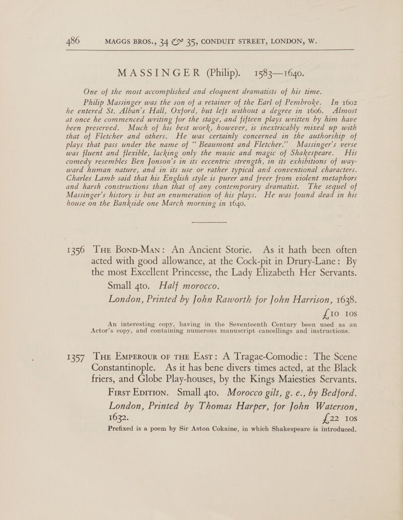 MASSINGER (Philip). 1583—1640. One of the most accomplished and eloquent dramatists of his time. Philip Massinger was the son of a retainer of the Earl of Pembroke. In 1602 he entered St. Alban’s Hall, Oxford, but left without a degree in 1606. Almost at once he commenced writing for the stage, and fifteen plays written by him have been preserved. Much of his best work, however, 1s inextricably mixed up with that of Fletcher and others. He was certainly concerned in the authorship of plays that pass under the name of “ Beaumont and Fletcher.’ Massinger’s verse was fluent and flexible, lacking only the music and magic of Shakespeare. Hts comedy resembles Ben Jonson’s in its eccentric strength, in its exhibitions of way- ward human nature, and in its use or rather typical and conventional characters. Charles Lamb said that his English style 1s purer and freer from violent metaphors and harsh constructions than that of any contemporary dramatist. The sequel of Massinger’s history 1s but an enumeration of his plays. He was found dead in his house on the Bankside one March morning in 1640. 1356 THE Bonp-Man: An Ancient Storie. As it hath been often acted with good allowance, at the Cock-pit in Drury-Lane: By the most Excellent Princesse, the Lady Elizabeth Her Servants. Small 4to. Half morocco. London, Printed by John Raworth for John Harrison, 1638. {10 10s An interesting copy, having in the Seventeenth Century been used as an Actor’s copy, and containing numerous manuscript cancellings and instructions. 1357 [He Emperour oF THE East: A Tragae-Comodie: The Scene Constantinople. As it has bene divers times acted, at the Black friers, and Globe Play-houses, by the Kings Maiesties Servants. First Eprrion. Small gto. Morocco gilt, g. e., by Bedford. London, Printed by Thomas Harper, for John Waterson, 1632. J 22 108 Prefixed is a poem by Sir Aston Cokaine, in which Shakespeare is introduced.