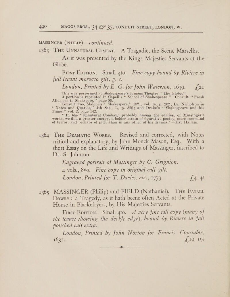  1363 1364 1365 Tse Unnaturat Compar. A Tragadie, the Scene Marsellis. As it was presented by the Kings Majesties Servants at the Globe. First Epirion. Small gto. Fine copy bound by Riviere in full levant morocco gilt, g. e. London, Printed by E. G. for John Waterson, 1639. = £21 This was performed at Shakespeare’s famous Theatre ‘‘ The Globe.’’ A portion is reprinted in Capell’s ‘‘ School of Shakespeare.’’ Consult ‘‘ Fresh Allusions to Shakspere,’’ page 89. Consult, too, Malone’s ‘‘ Shakespere,’’ 1821, vol. 15, p. 262; Dr. Nicholson in ‘‘Notes and Queries,’’ 4th Ser., I., p. 329; and Drake’s ‘‘ Shakespeare and his Times,’’ vol. 2, page 142. ‘In the ‘ Unnatural Combat,’ probably among the earliest of Massinger’s works, we find a greater energy, a bolder strain of figurative poetry, more command of terror, and perhaps of pity, than in any other of his dramas.’’—Hy. Hallam. Tue Dramatic Works. Revised and corrected, with Notes critical and explanatory, by John Monck Mason, Esq. With a short Essay on the Life and Writings of Massinger, inscribed to Dr. S. Johnson. Engraved portrait of Massinger by C. Grignion. 4 vols., 8vo. Fine copy in original calf gilt. London, Printed for T, Davies, etc.; 1779. £4 4s MASSINGER (Philip) and FIELD (Nathaniel). THe Fara Dowry: a Tragedy, as it hath beene often Acted at the Private House in Blackefryers, by His Majesties Servants. First Eprrion. Small 4to. A very fine tall copy (many of the leaves showing the deckle edge), bound by Riviere in full polished calf extra. London, Printed by John Norton for Francis Constable, 1632. £19 198