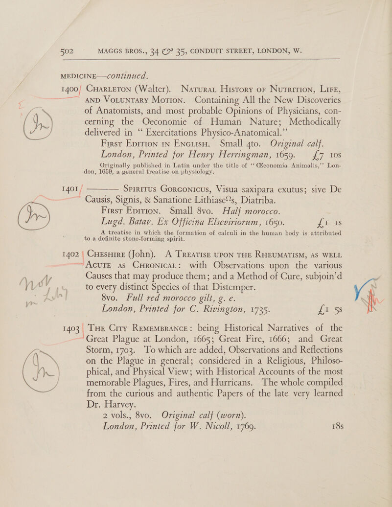   a 502 MAGGS BROS., 34 (2 35, CONDUIT STREET, LONDON, W. 1401/ CHARLETON (Walter). Natura History or Nutrition, Lire, AND VoLuntTary Motion. Containing All the New Discoveries of Anatomists, and most probable Opinions of Physicians, con- cerning the Oeconomie of Human Nature; Methodically delivered in “ Exercitations Physico-Anatomical.” First Eprrion in Encuiso. Small 4to. Original calf. London, Printed for Henry Herringman, 1659. £7 10s Originally published in Latin under the title of ‘‘ iconomia Animalis,’’ Lon- don, 1659, a general treatise on physiology.  — Spiritus Gorconicus, Visua saxipara exutus; sive De Causis, Signis, &amp; Sanatione Eiihiaeees Diatriba. ang Epition. Small 8vo. Hal morocco. Lugd. Batav. Ex Officina Elseviriorum, 1650. jin ds A treatise in which the formation of calculi in the human body is attributed to a definite stone-forming spirit. ae Causes that may produce them; and a Method of Cure, subjoin’d to every distinct Species of that Distemper. 8vo. Full red morocco gilt, g. e. Tue Crry Rememprance: being Historical Narratives of the *Great Plague at London, 1665; Great Fire, 1666; and Great Storm, 1703. To which are added, Observations and Reflections on the Plague in general; considered in a Religious, Philoso- phical, and Physical View; with Historical Accounts of the most memorable Plagues, Fires, and Hurricans. The whole compiled from the curious and authentic Papers of the late very learned Dr. Harvey. London, Printed for W. Nicoll, 1769. 18s 