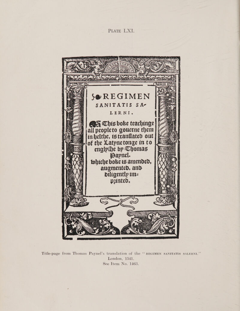 PLATE LXI. Se REGIMEN SANITATIS SA LERNI. Ba) Ba Chis boke teachinge| A jail peopleto qouerne them | in belthe, istrvantlated out) e of the Latpnetonge in to jg engipihe bp Thomas WDapnel. Wwhiche boke 18 amended, augmented, and. Diigentlyp tinz  Title-page from Thomas Paynel’s translation of the ‘‘ REGIMEN SANITATIS SALERNI.”’ London, 1541. See Item No. 1468.