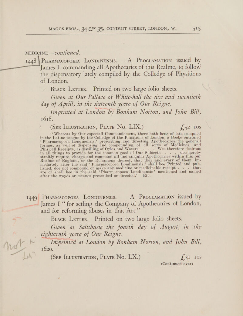  the dispensatory lately compiled by the Colledge of Physitions of London. Biack Letter. Printed on two large folio sheets. Given at Our Pallace of White-hall the sixe and twentieth day of Aprill, in the sixteenth yeere of Our Keigne. Imprinted at London by Bonham Norton, and John Bill, 1618. (See ILtusrration, Pirate No. LIX.) £52 10s ‘Whereas by Our especiall Commandement, there hath bene of late compiled in the Latine tongue by the Colledge of the Phisitions of London, a Booke entituled ‘Pharmacopoea Londinensis,’ prescribing and directing Apothecaries the generall formes, as well of dispensing and compounding of all sorts of Medicines, and Phisicall Receipts, as distilling of Oyles and Waters. . . . Wee therefore desirous in all things to provide for the common good of Our Subiects . . . doe hereby straitly require, charge and command all and singular Apothecaries within this our Realme of England, or the Dominions thereof, that they and every of them, im- mediately after the said ‘ Pharmacopoea Londinensis,’ shall bee Printed and pub- lished, doe not compound or make any medicine or medicinable receipt . . . that are or shall bee in the said ‘Pharmacopoea Londinensis’ mentioned and named after the wayes or meanes prescribed or directed.’’ Etc. PHARMACOPOEA LONDINENSIS. A PRocLAMATION issued by and for reforming abuses in that Art.” Brack Lerrer. Printed on two large folio sheets. Given at Salisburie the fourth day of August, in the eighteenth yeere of Our Keigne. Imprinted at London by Bonham Norton, and John Bill, 1620. (Sez ILLustraTIoN, Piatt No. LX.) 723i. 108