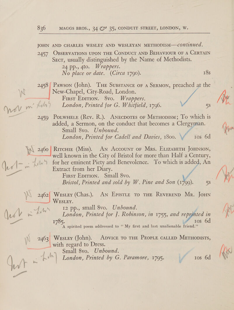 ——$______..  JOHN AND CHARLES WESLEY AND WESLEYAN METHODISM—continued. 2457 OBSERVATIONS UPON THE CoNDUCT AND BEHAVIOUR OF A CERTAIN Sect, usually distinguished by the Name of Methodists. 24 pp., 4to. Wrappers. No place or date. (Circa 1790). | 18s 2458 | Pawson (John). Tue SussraNnce oF a SERMON, preached at the | New. Chapel, City-Road, London. First Epirion. 8vo. Wrappers. | ve London, Printed for G. Whitfield, 1796. Y 58 2459 Potwuete (Rev. R.). ANecporEs or MerHopism; To which is added, a Sermon, on the conduct that becomes a ae Saal 8vo. U nbound. f London, Printed for Cadell and Davies, 1800. \f tos 6d ee Rircure (Miss). An Account oF Mrs. Bi ieeun JOHNSON, well known in the City of Bristol for more than Half a Century,  Extract from her Diary. First Eprrion. Small 8vo. 2462| Westey (Chas.). An Epistle To THE REVEREND Mr. Joun Ly 12 pp., small 8vo. Unbound. . ; London, Printed for J. Robinson, in 1755, and reprinted i in 1785. i” tos 6d A spirited poem addressed to ‘‘ My first and last unalienable friend. .  2463 Westey (John). ADVICE TO THE PEOPLE CALLED Mernopists, with regard to Dress. ~) ,«4 Small 8vo. Unbound. wi” LN, | e *&amp; vi | © | London, Printed by G. Paramore, 1795. id = tos 6d } ay   