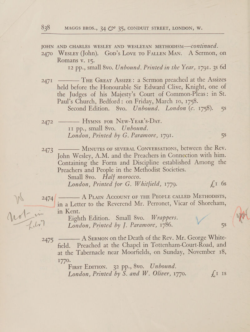 338 JOHN 2470 2471 2472 2473 MAGGS BROS., 34 ( 35, CONDUIT STREET, LONDON, W. AND CHARLES WESLEY AND WESLEYAN METHODISM—continued. Westey (John). Gop’s Love to Fatten Man. A Sermon, on Romans v. 15. 12 pp., small 8vo. Unbound. Printed in the Year, 1791. 38 6d  Tue Great AssizE: a Sermon preached at the Assizes held before the Honourable Sir Edward Clive, Knight, one of the Judges of his Majesty’s Court of Common-Pleas: in St. Paul’s Church, Bedford: on Friday, March 10, 1758. Second Edition. 8vo. Unbound. London (c. 1758). 58 Hymns ror New-Year’s-Day. 11 pp., small 8vo. Unbound. London, Printed by G. Paramore, 1791. 58  MINUTES OF SEVERAL CoNVERSATIONS, between the Rev. John Wesley, A.M. and the Preachers in Connection with him. Containing the Form and Discipline established Among the Preachers and People in the Methodist Societies. Small 8vo. Half morocco. London, Printed for G. Whitfield, 1779. {iss   A Pian Account OF THE PEOPLE CALLED METHODISTS, “in a Letter to the Reverend Mr. Perronet, Vicar of Shoreham, in Kent. Eighth Edition. Small 8vo. Wrappers. Poe London, Printed by J. Paramore, 1786. v 58 A Sermon on the Death of the Rev. Mr. George White-  field. Preached at the Chapel in Tottenham-Court-Road, and at the Tabernacle near Moorfields, on Sunday, November 18, 1770. London, Printed by S. and W. Oliver, 1770. J aks 