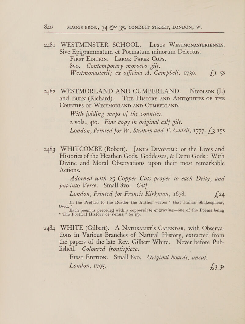 2481 2482 2483 2484 WESTMINSTER SCHOOL. Lusus WeEstTMONASTERIENSES. Sive Epigrammatum et Poematum minorum Delectus. Frrst Epirion. Larce Paper Copy. —8vo. Contemporary morocco gilt. Westmonasteru; ex officina A. Campbell, 1730. £1 5s WESTMORLAND AND CUMBERLAND. Nicotson (J.) and Burn (Richard). THe History anp ANTIQUITIES OF THE CounTIEs OF WESTMORLAND AND CUMBERLAND. With folding maps of the counties. 2 vols., 4to. Fine copy in original calf gilt. London, Printed for W. Strahan and T. Cadell, 1777. £3 15s WHITCOMBE (Robert). Janua Drvorum: or the Lives and Histories of the Heathen Gods, Goddesses, &amp; Demi-Gods: With Divine and Moral Observations upon their most remarkable Actions. Adorned with 25 Copper Cuts proper to each Deity, and put into Verse. Small 8vo. Calf. London, Printed for Francis Kirkman, 1678. £24 ana In the Preface to the Reader the Author writes ‘‘ thaw Italian Shakesphear, vid. Each poem is preceded with a copperplate engraving—one of the Poems being ‘‘The Poetical History of Venus,’’ 5} pp. WHITE (Gilbert). A Narurauist’s CaLENDaR, with Observa- tions in Various Branches of Natural History, extracted from the papers of the late Rev. Gilbert White. Never before Pub- lished. Coloured frontispiece. First Eprrion. Small 8vo. Original boards, uncut. London, 1795. 1338