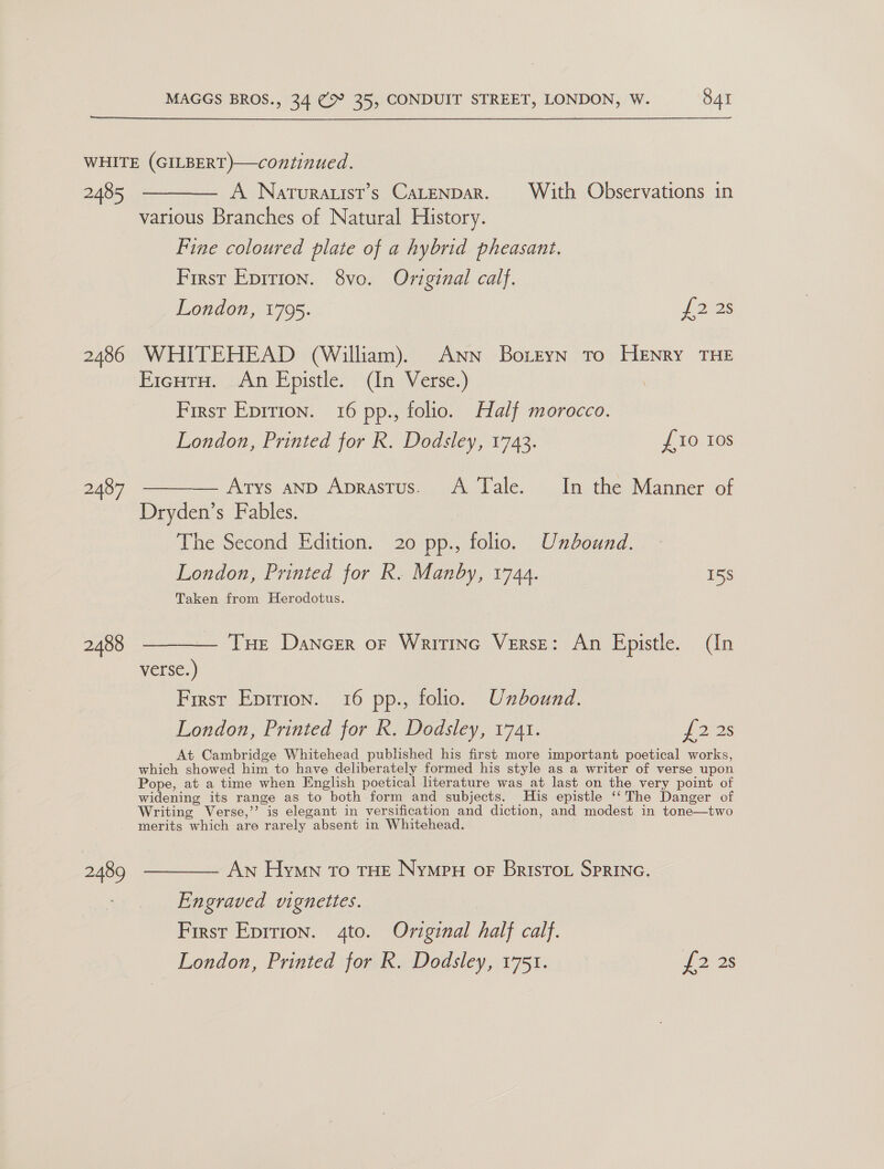  WHITE (GILBERT)—continued. 2485 ———— A Naturauist’s CaLtenpar. With Observations in various Branches of Natural History. Fine coloured plate of a hybrid pheasant. First Epirion. 8vo. Original calf. London, 1795. {228 2486 WHITEHEAD (William). ANN BotEyn To HENRY THE EicutH. An Epistle. (In Verse.) First Eprrion. 16 pp., folio. Half morocco. London, Printed for R. Dodsley, 1743. {10 Ios 2487 —_— Arys anp Aprastus. A Tale. In the Manner of Dryden’s Fables. The Second Edition. 20 pp., folio. Undound. London, Printed for R. Manby, 1744. 15S Taken from Herodotus. 2488 ————— Tue Dancer or Writinc Verse: An Epistle. (In verse.) First Epirion. 16 pp., folio. Unbound. London, Printed for R. Dodsley, 1741. 122s At Cambridge Whitehead published his first more important poetical works, which showed him to have deliberately formed his style as a writer of verse upon Pope, at a time when English poetical literature was at last on the very point of widening its range as to both form and subjects. His epistle ‘‘ The Danger of Writing Verse,’’ is elegant in versification and diction, and modest in tone—two merits which are rarely absent in Whitehead. 2489 ————- AN Hymn To THE Nympu oF Brisro Sprinc. Engraved vignettes. | First Epirion. 4to. Original half calf. London, Printed for R. Dodsley, 1751. eo Os