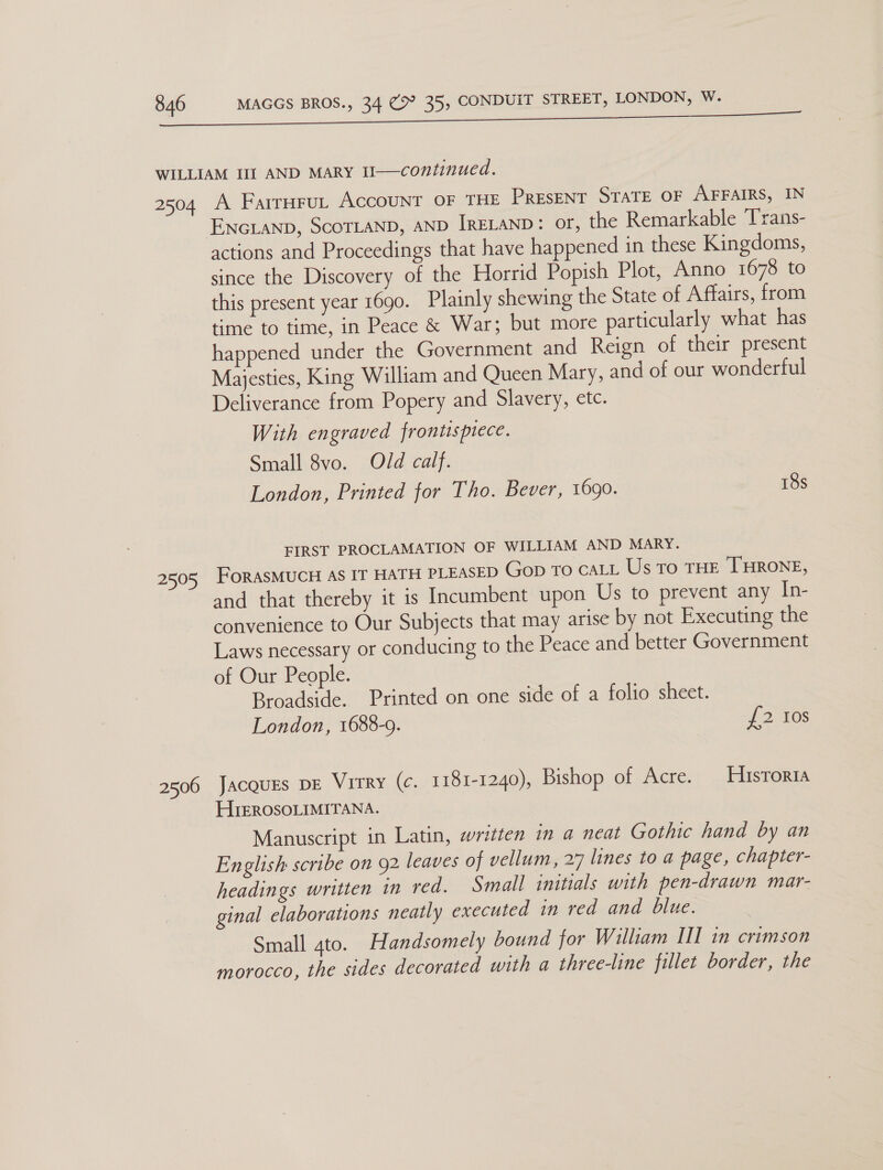 2504 2599 2506 A Farrurut AccouNT OF THE PrEsENT STATE OF AFFAIRS, IN actions and Proceedings that have happened in these Kingdoms, since the Discovery of the Horrid Popish Plot, Anno 1678 to this present year 1690. Plainly shewing the State of Affairs, from time to time, in Peace &amp; War; but more particularly what has happened under the Government and Reign of their present Majesties, King William and Queen Mary, and of our wonderful Deliverance from Popery and Slavery, etc. With engraved frontispiece. Small 8vo. Old calf. London, Printed for Tho. Bever, 1690. 18s FIRST PROCLAMATION OF WILLIAM AND MARY. FoRASMUCH AS IT HATH PLEASED Gop To CALL Us To THE THRONE, and that thereby it 1s Incumbent upon Us to prevent any Lae convenience to Our Subjects that may arise by not Executing the Laws necessary or conducing to the Peace and better Government of Our People. Broadside. Printed on one side of a folio sheet. London, 1688-9. £2 tos Jacqugs DE Virry (¢. 1181-1240), Bishop of Acre. Historia HIEROSOLIMITANA. Manuscript in Latin, written in a neat Gothic hand by an English scribe on 92 leaves of vellum, 27 lines to a page, chapter- headings written in red. Small initials with pen-drawn mar- ginal elaborations neatly executed in red and blue. Small 4to. Handsomely bound for William III in crimson morocco, the sides decorated with a three-line fillet border, the