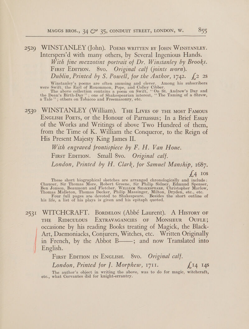  Sey 2530 253!  WINSTANLEY (John). PorMs wrirren sy JoHN WINSTANLEY. Interspers’d with many others, by Several Ingenious Hands. With fine mezzotint portrait of Dr. Winstanley by Brooks. First Eprrion. 8vo. Original calf (joints worn). Dublin, Printed by S. Powell, for the Author, 1742. {2 2s Winstanley’s poems are often amusing and clever. Among his subscribers were Swift, the Earl of Roxommon, Pope, and Colley Cibber. The above collection contains a poem on Swift, ‘‘On St. Andrew’s Day and the Dean’s Birth-Day”’; one of Shakespearian interest, ‘‘ The Taming of a Shrew, a Tale’’; others on Tobacco and Freemasonry, etc. WINSTANLEY (William). Tue Lives of tHE most Famous Encutsu Poets, or the Honour of Parnassus; In a Brief Essay of the Works and Writings of above Two Hundred of them, from the Time of K. William the Conqueror, to the Reign of His Present Majesty King James II. With engraved frontispiece by F. H. Van Houe. First Eprrion. Small 8vo. Original calf. London, Printed by H. Clark, for Samuel Manship, 1687. £4 Ios These short biographical sketches are arranged chronologically and include: Chaucer, Sir Thomas More, Robert Greene, Sir Philip Sidney, Edmund Spenser, Ben Jonson, Beaumont and Fletcher, WitLtiam SHAKESPEARE, Christopher Marlow, Thomas Midleton, Thomas Decker, Philip Massinger, Milton, Dryden, etc., etc. Four full pages are devoted to Shakespeare. Besides the short outline of his life, a list of his plays is given and his epitaph quoted. WITCHCRAFT. Borpeton (Abbé Laurent). A History oF THE Rripicutous ExtTravaGaNcigs OF MonsiEuR OUFLE; occasione by his reading Books treating of Magick, the Black- Art, Daemoniacks, Conjurers, Witches, etc. Written Originally in French, by the Abbot B ; and now Translated into  English. First Eprtion 1n Encutsa. 8vo. Original calf. London, Printed for ]. Morphew, 1711. J 14,145 The author’s object in writing the above, was to do for magic, witchcraft, etc., what Cervantes did for knight-errantry.