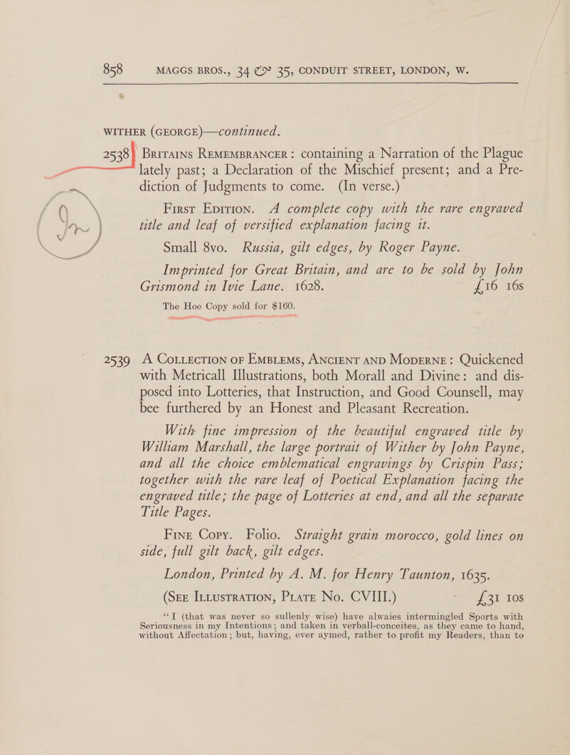 a0 Brirarns REMEMBRANCER : containing a Narration of the Plague lately past; a Declaration of the Mischief present; and a Pre- diction of Judgments to come. (In verse.) First Eprrion. A complete copy with the rare engraved title and leaf of versified explanation facing it. Small 8vo. Russia, gilt edges, by Roger Payne. Imprinted for Great Britain, and are to be sold by John Grismond in Ivie Lane. 1628. £16 16s The Hoe Copy sold for $160. see ep RN STE ICOM cee HIE Es MEDD 2 nea Nii NO Brn ebies = trays A COLLECTION OF EMBLEMS, ANCIENT AND MopERNE: Quickened with Metricall Illustrations, both Morall and Divine: and dis- posed into Lotteries, that Instruction, and Good Counsell, may bee furthered by an Honest and Pleasant Recreation. With fine impression of the beautiful engraved title by William Marshall, the large portrait of Wither by John Payne, and all the choice emblematical engravings by Crispin Pass; together with the rare leaf of Poetical Explanation facing the engraved ttle; the page of Lotteries at end, and all the separate Title Pages. Fine Copy. Folio. Straight grain morocco, gold lines on side, full gilt back, gilt edges. London, Printed by A. M. for Henry Taunton, 1635. (Sez Ittusrration, Pratt No. CVIII.) £31 Ios ‘“T (that was never so sullenly wise) have alwaies intermingled Sports with Seriousness in my Intentions ; and taken in verball-conceites, as they came to hand, without Affectation ; but, having, ever aymed, rather to profit my Readers, than to