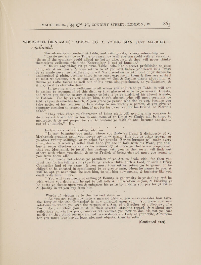  WOODROFFE (BENJAMIN): ADVICE TO A YOUNG MAN JUST MARRIED— continued. The advice as to conduct at table, and with guests, is very interesting :— ‘¢ Invite noe man to yr Table to heare how well you can scold with yr servants, ’tis as if the company could afford no better discourse, &amp; they will never thinke themselves wellcome when the Entertainer is out of humour.”’ ‘‘Dislike any thing att yr owne Table looke like a secret prohibition to eate of it, whilst an hearty &amp; open return to wt you sett before yr friends is a Treat be ye meale never so indifferent, in weh ’tis discretion to lett most of yr dishes be undisguised &amp; plain, because there is ye least expence in them &amp; they are withall ye most wholesome, a wise man will spent wt God &amp; Nature plants about him, &amp; thinke ye Calfe tastes as well out of his owne slaughterhouse, as ye Butchers, &amp; it may be if as cleanelie drest.”’ ; ‘‘Tn giveing a due wellcome to all whom you admitt to yr Table, it will not be amisse to recommend of this dish, or that glasse of wine to ye severall Guests, and when you drinke to any stranger to lett it be ya health of his absent friende, or Patron. For by yt you oblige him, that’s absent, who will most certainly be told, yt you dranke his health, &amp; you grace ye person who sits by you, because you take notice of his relation or Friendship to soe worthy a person, &amp; you give ye company occasion to respect him, if not for his owne, yet for his Friend, or Patron’s sake.”’ ‘‘They who affect ye Character of being civil, will avoid giving occasion to disputes att board, for tis ten to one, none of ye Drs of ye Chaire will be there to moderate, &amp; tis not proper for you to bestowe ye faith on one, because another is out of yr minde.’’ Etc. Instructions as to trading, etc. :— ‘‘TIn any bargaine you make, where you finde ye fraud &amp; dishonesty of ye Mechanisk growing upon you, never say in yr minde, this but ye other crowne, or ye other twenty shillings, or ye other five pounds; For yt humour will make every thing deare; &amp; when ye seller shall finde you are in love with his Ware, you shall buy yr owne affection as well as his commodity; &amp; finde ye cheate soe propagated, that one Mechanisk to justify his dealings with you in this sorte, will finde out others with whom you deale, &amp; so ye Frolick of being cheated must goe round to you from them all.”’ ‘‘You neede not choose ye proudest of ye Art to deale with, for then you must pay for his telling you yt ye thing, such a Duke, such a Lord, or such a Privy Counsellor had of ye same; &amp; you must then either refuse ye bargaine, or be obliged to be cheated in complement to ye greate man, whom he names to you, &amp; will be apt ye next time, he sees him, to tell him how meane, &amp; huckster-like you dealt with him.”’ Etc. ‘You will take heede of calling yt Bounty &amp; generosity in yr dealing, wch he with whom you deale will be apt to call folly &amp; indiscretion in you, &amp; knowing yt he putts ye cheate upon you &amp; enhances his price by making you pay for yr Titles &amp; Quality in wt you buy from him.’’ Words of wisdom as to the married state :— ‘Ags you are come now into a married Estate, you must consider how farre the Duty of the 5th Comandmt is now enlarged upon you. You have now new relations to whom you owe the respect of a Son, of a Brother, of a Nephew, of a Cosin, &amp;c., all whom you must in their severall stations regard, &amp; without any reflections on what is past, consider wt becomes you now to doe, tis not ye least meritt yt they stand soe neare allied to soe discrete a Lady as your wife, &amp; remem- ber you must love her in lesse pleasant objects, then herselfe.”’