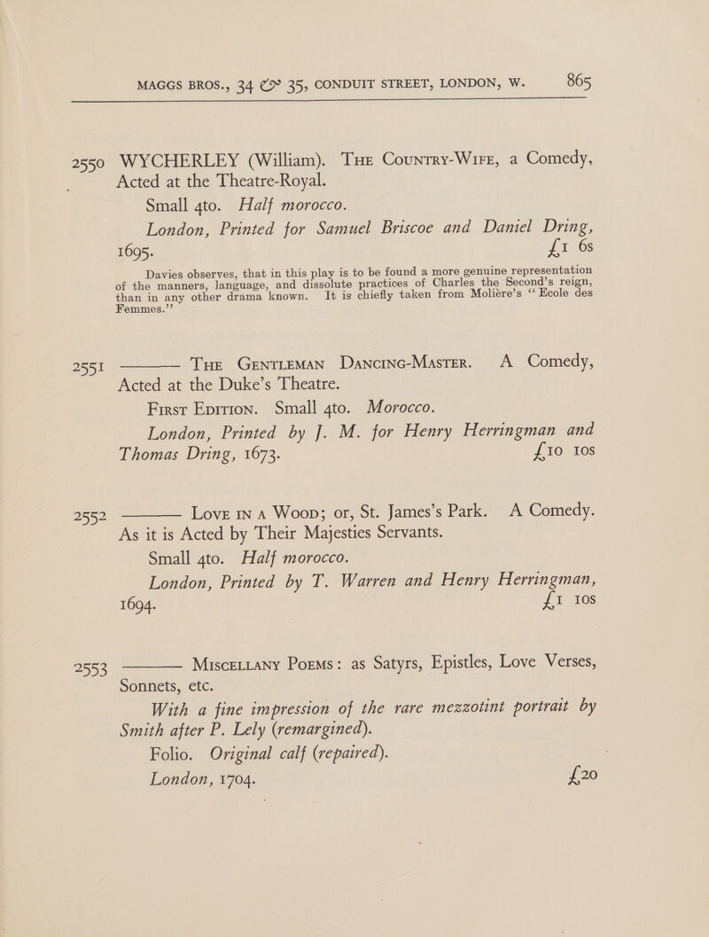  2551 2552 AIS: Acted at the Theatre-Royal. Small 4to. Half morocco. London, Printed for Samuel Briscoe and Daniel Dring, EOQS sa Li 6s Davies observes, that in this play is to be found a more genuine representation of the manners, language, and dissolute practices of Charles the Second’s reign, ae in any other drama known. It is chiefly taken from Moliére’s ‘‘ Ecole des emmes.’’ Tue GENTLEMAN Danctnc-Master. A Comedy, Acted at the Duke’s Theatre. First Eprrion. Small 4to. Morocco. London, Printed by J. M. for Henry Herringman and Thomas Dring, 1673. J 10; 16s Love in A Woop; or, St. James’s Park. A Comedy. As it is Acted by Their Majesties Servants. Small 4to. Half morocco. London, Printed by T. Warren and Henry Herringman, 1694. £1 10s MisceLtany Poems: as Satyrs, Epistles, Love Verses, Sonnets, cic; With a fine impression of the rare mezzotint portrait by Smith after P. Lely (remargined). Folio. Original calf (repaired). London, 1704. £20