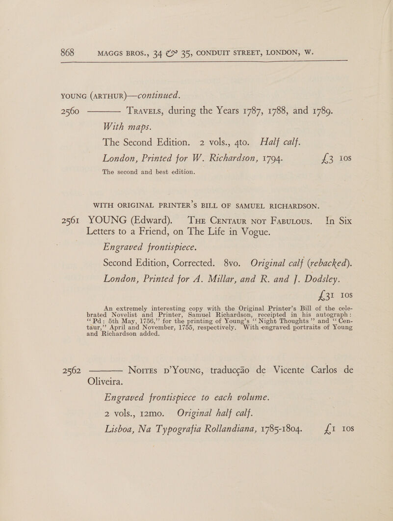  2560 2561 2562 —— Travers, during the Years 1787, 1788, and 1789. With maps. The Second Edition. 2 vols., ato. Half calf. London, Printed for W. Richardson, 1794. £3 ios The second and best edition. WITH ORIGINAL PRINTER’S BILL OF SAMUEL RICHARDSON. YOUNG (Edward). Tue Centaur not Fasutous. In Six Letters to a Friend, on The Life in Vogue. Engraved frontispiece. Second Edition, Corrected. 8vo. Original calf (rebacked). London, Printed for A. Millar, and R. and J. Dodsley. Jgi-10s An extremely interesting copy with the Original Printer’s Bill of the cele- brated Novelist and Printer, Samuel Richardson, receipted in his autograph: “*Pd: 5th May, 1756,’’ for the printing of Young’s ee Night Thoughts ”’ and ‘‘ Cen- taur,’’ April and November, 1755, respectively. With -engraved portraits of Young and Richardson added. Norres p’Youne, traduccao de Vicente Carlos de Oliveira. Engraved frontispiece to each volume. 2 vols. 12mo. Original half calf. Lisboa, Na Typografia Rollandiana, 1785-1804. Tas