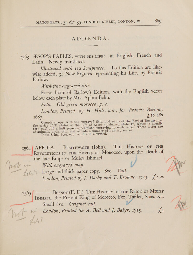 ADDENDA. \ 2563 AESOP’S FABLES, wir His LIFE: in English, French and Latin. Newly translated. Illustrated with 112 Sculptures. To this Edition are like- wise added, 31 New Figures representing his Life, by Francis Barlow. With fine engraved title. First Issuz of Barlow’s Edition, with the English verses below each plate by Mrs. Aphra Behn. Folio. Old green morocco, g. é. London, Printed by H. Hills, qun., for Francis Barlow, 1687. £18 18s Complete copy, with the engraved title, and Arms of the Earl of Devonshire, the series of 31 plates of the Life of Aesop (including plate 17, which( is usually torn out) and a half page copper-plate engraving to each fable. These latter are of animals, birds, etc., and include a number of hunting scenes. Plate 8 has been cut round and mounted. 2564/ AFRICA. Brarrawarre (John). ‘THe History oF THE | Revorutions In THE Empire or Morocco, upon the Death of x the late Emperor Muley Ishmael. a. r KU w With engraved map. iy i a j  — Zit, ) Large and thick paper copy. 8vo. Calf. : London, Printed by J. Darby and T. Browne, 1729. fos 2565 | ——— Busnor (F. D.). Tue History of THE REIGN OF MUuLEy -Istumart, the Present King of Morocco, Fez, Tafilet, Sous, &amp;c. . il Small 8vo. Original calf. Vv |  wm London, Printed for A. Bell and J. Baker, 17/15. fi