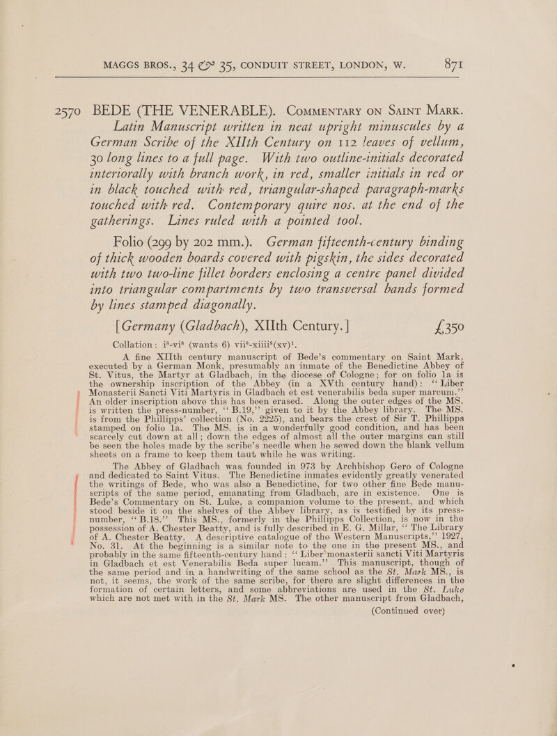 SS ile S NRT lune MAGGS BROS., 34 (&gt; 35, CONDUIT STREET, LONDON, W. 871 Latin Manuscript written in neat upright minuscules by a German Scribe of the XIIth Century on 112 leaves of vellum, 30 long lines to a full page. With two outline-initials decorated interiorally with branch work, in red, smaller initials in red or in black touched with red, triangular-shaped paragraph-marks touched with red. Contemporary quire nos. at the end of the gatherings. Lines ruled with a pointed tool. Folio (299 by 202 mm.). German fifteenth-century binding of thick wooden boards covered with pigskin, the sides decorated with two two-line fillet borders enclosing a centre panel divided into triangular compartments by two transversal bands formed by lines stamped diagonally. [Germany (Gladbach), XUIth Century. | £350 Collation: i8-vi® (wants 6) viis-xii'(xv)?. A fine XIIth century manuscript of Bede’s commentary on Saint Mark, executed) by a German Monk, presumably an inmate of the Benedictine Abbey of St. Vitus, the Martyr at Gladbach, in the diocese of Cologne; for on folio la is the ownership inscription of the Abbey (in a XVth century hand): ‘‘ Liber Monasterii Sancti Viti Martyris in Gladbach et est venerabilis beda super marcum.”’ An older inscription above this has been erased. Along the outer edges of the MS. is written the press-number, ‘‘ B.19,’’ given to it by the Abbey hbrary. The MS. is from the Phillipps’ collection (No. 2225), and bears the crest of Sir T. Phillipps stamped, on folio la. The MS. is in a wonderfully good condition, and has been scarcely cut down at all; down the edges of almost all the outer margins can still be seen the holes made by the scribe’s needle when he sewed down the blank vellum sheets on a frame to keep them taut while he was writing. The Abbey of Gladbach was founded in 973 by Archbishop Gero of Cologne and dedicated to Saint Vitus. The Benedictine inmates evidently greatly venerated the writings of Bede, who was also a Benedictine, for two other fine Bede manu- scripts of the same period, emanating from Gladbach, are in existence. One _ is Bede’s Commentary on St. Luke, a companion volume to the present, and which stood beside it on the shelves of the Abbey library, as is testified by its press- number, ‘‘B.18.’’ This MS., formerly in the Phillipps Collection, is now in the possession of A. Chester Beatty, and is fully described in E. G. Millar, ‘‘ The Library of A. Chester Beatty. A descriptive catalogue of the Western Manuscripts,”’ 1927, No. 31. At the beginning is a similar note to the one in the present MS., and probably in the same fifteenth-century hand: ‘‘ Liber‘monasterii sancti Viti Martyris in Gladbach et est Venerabilis Beda super lucam.’’ This manuscript, though of the same period and in a handwriting of the same school as the St. Mark MS., is not, it seems, the work of the same scribe, for there are shght differences in the formation of certain letters, and some abbreviations are used in the St. Luke which are not met with in the St. Mark MS. The other manuscript from Gladbach, (Continued over}