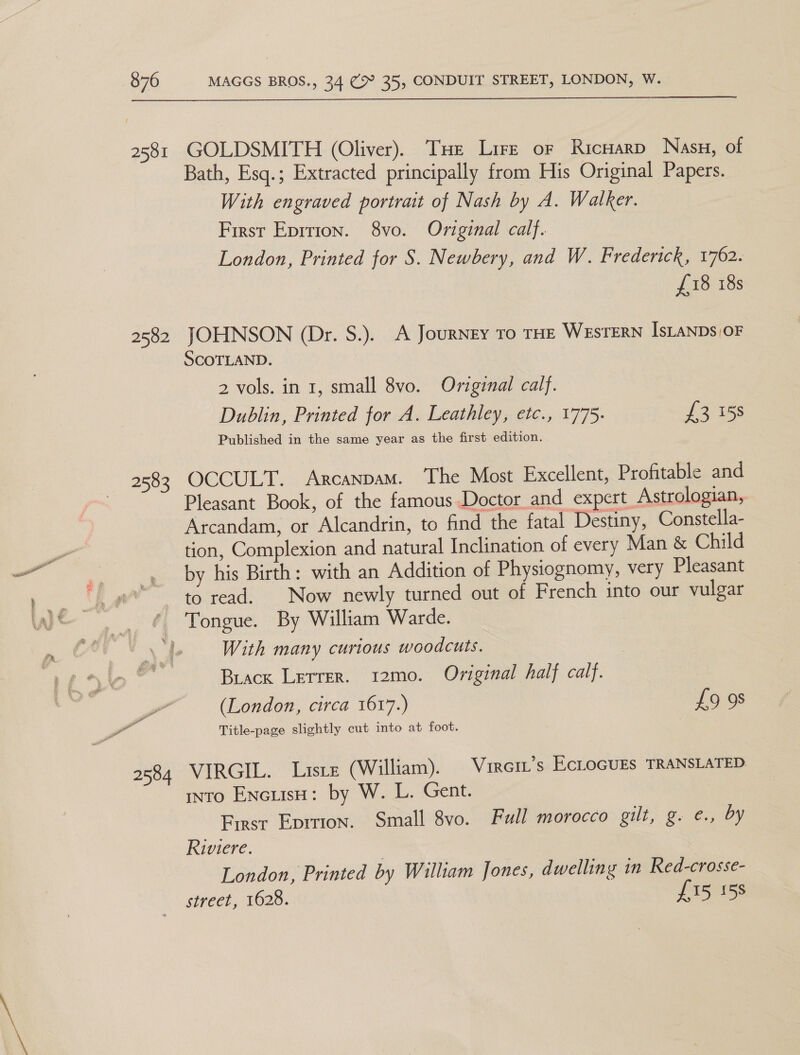 2581 2582 2583 2584  GOLDSMITH (Oliver). Tue Lire or Ricuarp Nasu, of Bath, Esq.; Extracted principally from His Original Papers. With engraved portrait of Nash by A. Walker. First Eprrion. 8vo. Original calf. London, Printed for S. Newbery, and W. Frederick, 1762. £18 18s JOHNSON (Dr. S.). A Journey To THE WESTERN IsLANDs/OF SCOTLAND. 2 vols. in 1, small 8vo. Original calf. Dublin, Printed for A. Leathley, etc., 1775. £3 158 Published in the same year as the first edition. OCCULT. Arcanpam. The Most Excellent, Profitable and Pleasant Book, of the famous Doctor and expert Astrologian, Arcandam, or Alcandrin, to find the fatal Destiny, Constella- tion, Complexion and natural Inclination of every Man &amp; Child by his Birth: with an Addition of Physiognomy, very Pleasant to read. Now newly turned out of French into our vulgar With many curious woodcuts. Buiack Lerrer. 12mo. Original half calf. (London, circa 1617.) £9 9s Title-page slightly cut into at foot. VIRGIL. Liste (William). Virei’s EcLoGurs TRANSLATED into EncuisH: by W. L. Gent. First Eprrion. Small 8vo. Full morocco gilt, g. e., by Riviere. London, Printed by William Jones, dwelling in Red-crosse- street, 1628. £15 158