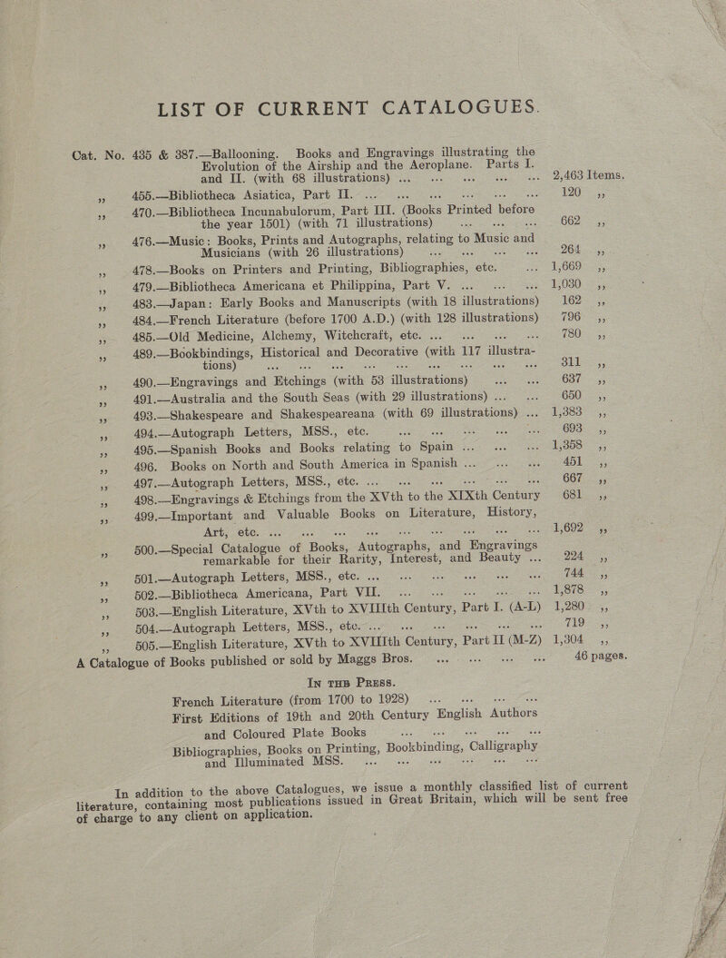 LIST OF CURRENT CATALOGUES. Cat. No. 485 &amp; 387.—Ballooning. Books and Engravings illustrating the Evolution of the Airship and the aoe Parts I. and II. (with 68 illustrations) . : : . 2,463 Items. Pe 455.—Bibliotheca Asiatica, Part II. ...... Hy) Oe re 470.—Bibliotheca Incunabulorum, Part III. (Books Printed Volo the year 1501) (with 71 illustrations) a G62 <5; 3 476.—Music: Books, Prints and Autographs, relating to Atose aul | Musicians (with 26 illustrations) — OE ieee . 478.—Books on Printers and Printing, Bikliographics. ae Pe ce tee a 479.—Bibliotheca Americana et Philiopiua, Part. Ve fas ss 1030-45 483.—Japan: Early Books and Manuscripts (with 18 illustr ase 162-253) 484,._-French Literature (before 1700 A.D.) (with 128 illustrations) 796 ,, = 485.—Old Medicine, Alchemy, Witchcraft, etc. ... . FOUe a5; .s 489.—Bookbindings, Historical and Decorative oe 117 vere tions) ° 311 99 55 490.—Engravings woe WaebGies ne 53 ec bration#). Pee OSes Oa. - 491.-—Australia and the South Seas (with 29 illustrations)... ... 650 __,, ey 493..-Shakespeare and Shakespeareana (with 69 illustrations) ... 1,383 __,, a 494.—Autograph Letters, MSS., etc. a ee ee 55 495.—Spanish Books and Books relating to Sista mo a ae ee a 496. Books on North and South America in Spanish... ... «.. 45k, . 497, —Autograph Letters, MSS., étc. .... 05 enema 498.—Engravings &amp; Etchings from the XVth $0 he XIXth Cae Gal. 499.—Important and Valuable Books on Literature, History, Art. eto... 1692 -,, S 500.—Special Catalogue of ee ieee ane eens . remarkable for their Rarity, Interest, and Beauty ... 224 ,, 5s 501.—Autograph Letters, MSS., etc. VO Oe a a ag - 502.—Bibliotheca Americana, Part VIL. yes be el aot e 5 503.—English Literature, XVth to XVIIIth Century, Part L (AL) 1280. 5, = 504.—Autograph Letters, MSS., etc. ... .. TEs 505.—English Literature, XVth to XVITIth Cae, Pars IL (M- 2) 1304, A Carsionue of Books published or sold by Maggs Bros... we vss es 46 pages. In THB PRESS. French Literature (from 1700 to 1928) ents First Editions of 19th and 20th Century English Gathions and Coloured Plate Books Bibliographies, Books on Sa Bookbinding, Callign ephy and Illuminated MSS. i In addition to the above Catalogues, we issue a monthly classified list of current literature, containing most publications issued in Great Britain, which will be sent free of charge to any client on application. 