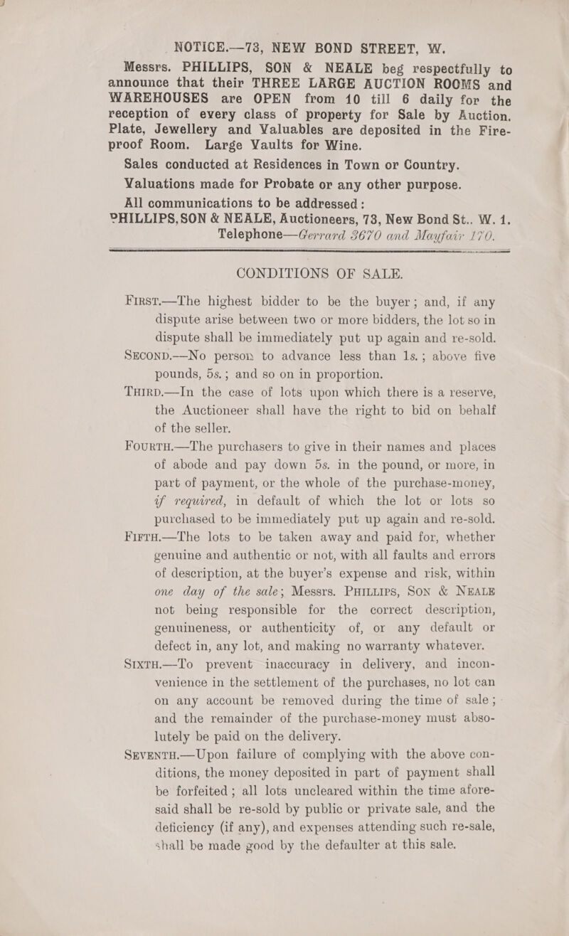 Messrs. PHILLIPS, SON &amp; NEALE beg respectfully to Sales conducted at Residences in Town or Country. Valuations made for Probate or any other purpose. All communications to be addressed : Telephone—Gerrard 3670 and Mayfair 170.   CONDITIONS OF SALE. First.—The highest bidder to be the buyer; and, if any dispute arise between two or more bidders, the lot so in dispute shall be immediately put up again and re-sold. SEcoNnD.-—No person to advance less than 1s.; above five pounds, 5s.; and so on in proportion. THIRD.—In the case of lots upon which there is a reserve, the Auctioneer shall have the right to bid on behalf of the seller. FourtH.—The purchasers to give in their names and _ places of abode and pay down 5s. in the pound, or more, in part of payment, or the whole of the purchase-money, uf required, in default of which the lot or lots so purchased to be immediately put up again and re-sold. FirrH.—The lots to be taken away and paid for, whether genuine and authentic or not, with all faults and errors of description, at the buyer’s expense and risk, within one day of the sale; Messrs. PHILLIPS, SON &amp; NEALE not being responsible for the correct description, genuineness, or authenticity of, or any default or defect in, any lot, and making no warranty whatever. StxtH.—To prevent inaccuracy in delivery, and incon- venience in the settlement of the purchases, no lot can on any account be removed during the time of sale; - and the remainder of the purchase-money must abso- lutely be paid on the delivery. SEVENTH.—Upon failure of complying with the above con- ditions, the money deposited in part of payment shall be forfeited ; all lots uncleared within the time afore- said shall be re-sold by public or private sale, and the deticiency (if any), and expenses attending such re-sale, shall be made good by the defaulter at this sale.