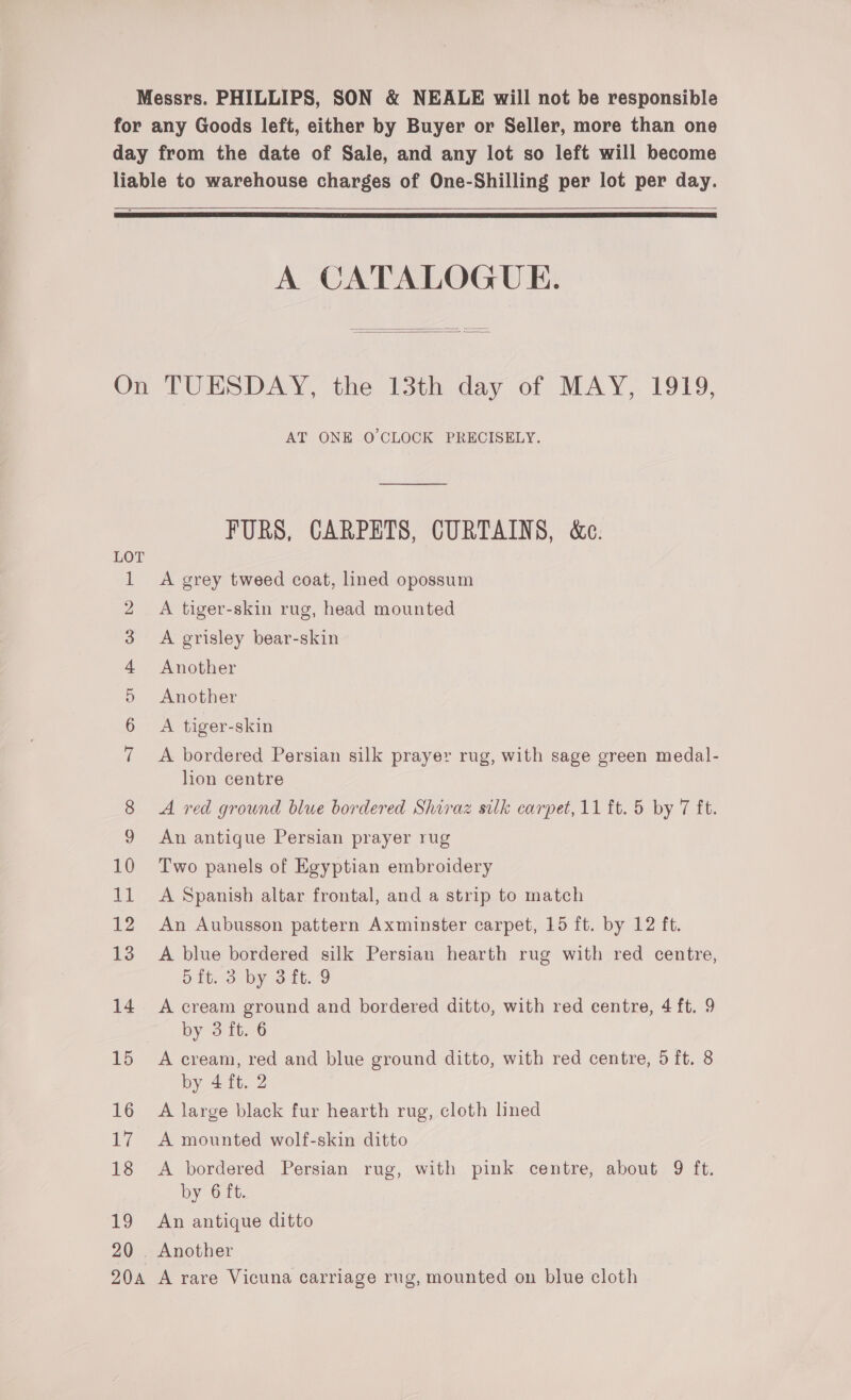 for any Goods left, either by Buyer or Seller, more than one day from the date of Sale, and any lot so left will become liable to warehouse charges of One-Shilling per lot per day.   A CATALOGUE.   On TUESDAY, the 13th day of MAY, 1919, AT ONE O'CLOCK PRECISELY. FURS, CARPETS, CURTAINS, &amp;c. | A grey tweed coat, lined opossum A tiger-skin rug, head mounted A grisley bear-skin Another Another A tiger-skin Iino fr &amp;© WM FO A bordered Persian silk prayer rug, with sage green medal- lion centre 8 A red ground blue bordered Shiraz silk carpet, 11 ft. 5 by 7 ft. 9 An antique Persian prayer rug 10 Two panels of Egyptian embroidery 11 <A Spanish altar frontal, and a strip to match 12 An Aubusson pattern Axminster carpet, 15 ft. by 12 ft. 13 A blue bordered silk Persian hearth rug with red centre, 5it. 3 by 3 ft. 9 14 A cream ground and bordered ditto, with red centre, 4 ft. 9 by 3 ft. 6 15 A cream, red and blue ground ditto, with red centre, 5 ft. 8 by 4 ft. 2 16 A large black fur hearth rug, cloth lined 17. A mounted wolf-skin ditto 18 <A bordered Persian rug, with pink centre, about 9 ft. by 6 ft. 19 An antique ditto 20 . Another 20a A rare Vicuna carriage rug, mounted on blue cloth