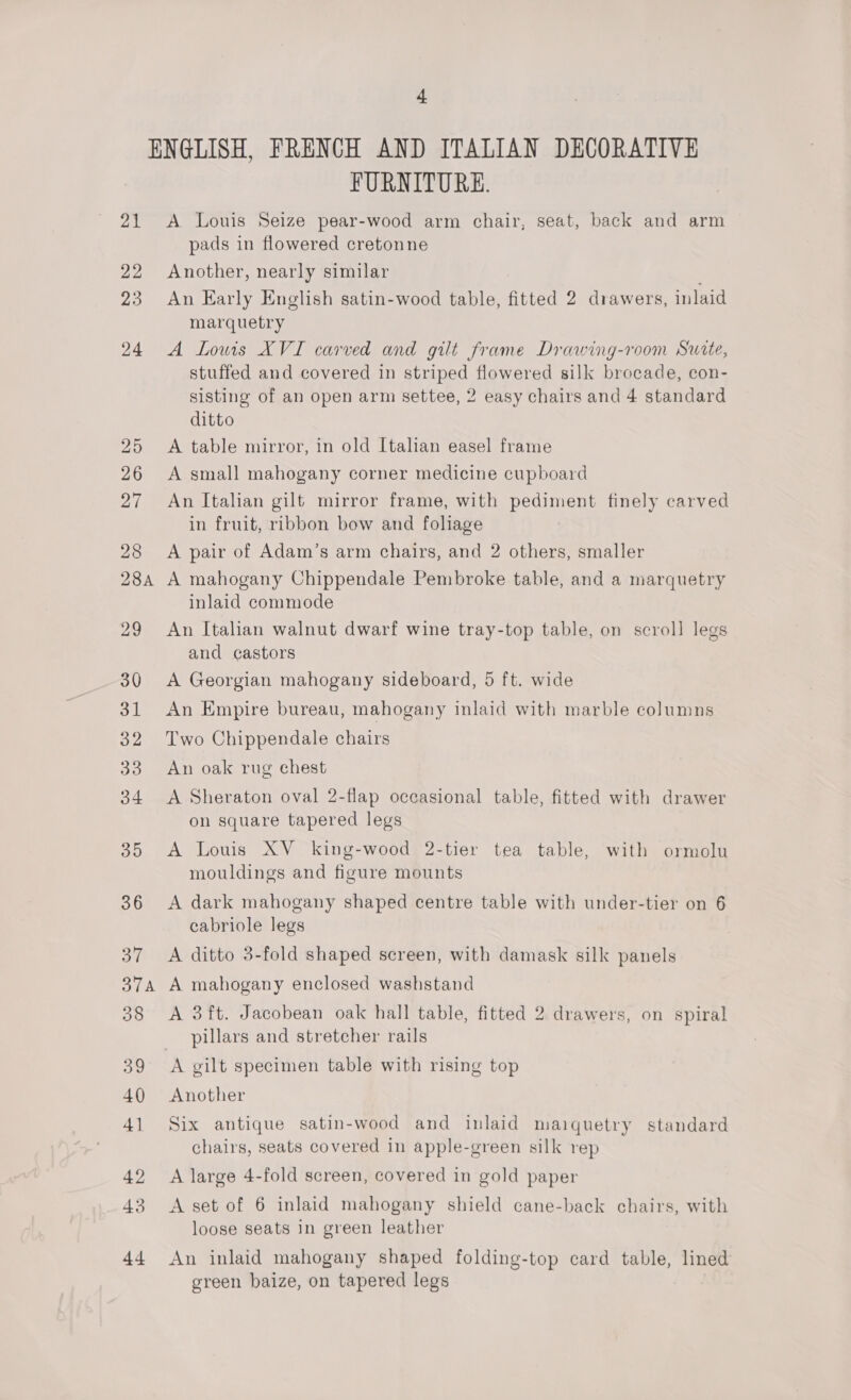 “ 21 22 23 24 25 26 27 28 284A 29 30 31 OZ 33 34 35 36 37 37A 38 39 40 41 42 43 +4 FURNITURE. A Louis Seize pear-wood arm chair, seat, back and arm pads in flowered cretonne Another, nearly similar An Early English satin-wood table, fitted 2 drawers, inlaid marquetry A Lowis XVI carved and gilt frame Drawing-room Suite, stuffed and covered in striped flowered silk brocade, con- sisting of an open arm settee, 2 easy chairs and 4 standard ditto A table mirror, in old Italian easel frame A small mahogany corner medicine cupboard An Italian gilt mirror frame, with pediment finely carved in fruit, ribbon bow and fohage A pair of Adam’s arm chairs, and 2 others, smaller A mahogany Chippendale Pembroke table, and a marquetry inlaid commode An Itahan walnut dwarf wine tray-top table, on scroll legs and castors A Georgian mahogany sideboard, 5 ft. wide An Empire bureau, mahogany inlaid with marble columns Two Chippendale chairs An oak rug chest A Sheraton oval 2-flap occasional table, fitted with drawer on square tapered legs A Louis XV_ king-wood 2-tier tea table, with ormolu mouldings and figure mounts A dark mahogany shaped centre table with under-tier on 6 cabriole legs A ditto 3-fold shaped screen, with damask silk panels A mahogany enclosed washstand A 3ft. Jacobean oak hall table, fitted 2 drawers, on spiral pillars and stretcher rails Another Six antique satin-wood and inlaid maiquetry standard chairs, seats covered in apple-green silk rep A large 4-fold screen, covered in gold paper A set of 6 inlaid mahogany shield cane-back chairs, with loose seats in green leather An inlaid mahogany shaped folding-top card table, lined green baize, on tapered legs