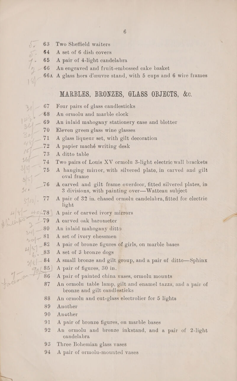 63 64 65 66 66A 67 68 69 70 el Le ae 74 MS 76 Te 78 79 80 83 84 86 87 88 89 90 Shi 92 93 94 Two Sheffield waiters A set of 6 dish covers A pair of 4-light candelabra An engraved and fruit-embossed cake basket A glass hors d’ceuvre stand, with 5 cups and 6 wire frames MARBLES, BRONZES, GLASS OBJECTS, &amp;c. Four pairs of glass candlesticks An ormolu and marble clock An inlaid mahogany stationery case and blotter Eleven green glass wine glasses A glass liqueur set, with gilt decoration A papier maché writing desk A ditto table Two pairs of Louis XV ormolu 3-light electric wall brackets A hanging mirror, with silvered plate, in carved and gilt oval frame A carved and gilt frame overdoor, fitted silvered plates, in 3 divisions, with painting over—Watteau subject A pair of 32 in. chased ormolu candelabra, fitted for electric hight A pair of carved ivory mirrors A carved oak barometer An inlaid mahogany ditto A set of ivory chessmen A pair of bronze figures of girls, on marble bases A set of 3 bronze dogs A small bronze and gilt group, and a pair of ditto—Sphinx A pair of figures, 30 in. A pair of painted china vases, ormolu mounts An ormolu table lamp, gilt and enamel tazza, and a pair of i bronze and gilt candlesticks An ormolu and cut-glass electrolier for 5 lights Another Another A pair of bronze figures, on marble bases An ormolu and bronze inkstand, and a pair of 2-lght candelabra Three Bohemian glass vases A pair of ormolu-mounted vases