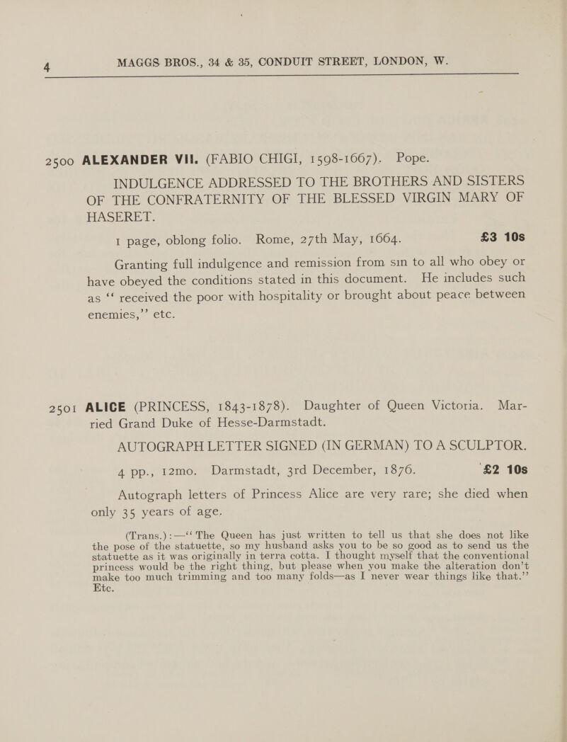 ne ee ee a 2300 ALEXANDER VII. (FABIO CHIGI, 1598-1667). Pope. INDULGENCE ADDRESSED TO THE BROTHERS AND SISTERS OF THE CONFRATERNITY OF THE BLESSED VIRGIN MARY OF HASERET: 1 page, oblong folio. Rome, 27th May, 1004. £3 10s Granting full indulgence and remission from sin to all who obey or have obeyed the conditions stated in this document. He includes such as ‘‘ received the poor with hospitality or brought about peace between enemies,’ etc. 2501 ALICE (PRINCESS, 1843-1878). Daughter of Queen Victoria. Mar- ried Grand Duke of Hesse-Darmstadt. AUTOGRAPH LETTER SIGNED (IN GERMAN) TO A SCULPTOR. A pp., 12mo0. Darmstadt, 3rd December, 1376. ‘£2 10s Autograph letters of Princess Alice are very rare; she died when only 35 years of age. (Trans.):—‘‘ The Queen has just written to tell us that she does not like the pose of the statuette, so my husband asks you to be so good as to send us the statuette as it was originally in terra cotta. I thought myself that the conventional princess would be the right thing, but please when you make the alteration don’t make too much trimming and too many folds—as I never wear things like that.’’ te.