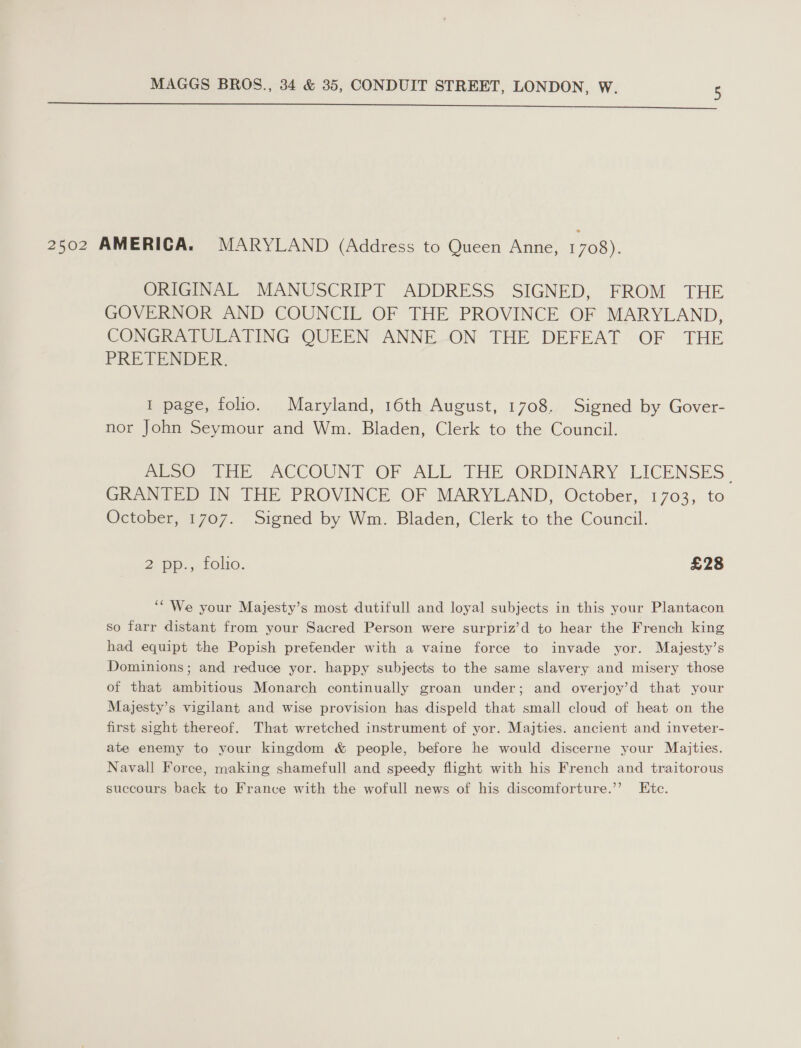 2502 AMERICA. MARYLAND (Address to Queen Anne, 1708). ORIGINAL MANUSCRIPT ADDRESS SIGNED, FROM THE GOVERNOR AND COUNCIL OF THE PROVINCE OF MARYLAND, CONGRATULATING QUEEN ANNE-ON THE DEFEAT OF THE PRETENDER. I page, folio. Maryland, 16th August, 1708. Signed by Gover- nor John Seymour and Wm. Bladen, Clerk to the Council. Mpoe, THE ACCOUNT OF ALE THE ORDINARY LICENSES” GRANTED IN THE PROVINCE OF MARYLAND, October, 1703, to October, 1707. Signed by Wm. Bladen, Clerk to the Council. 2 pp... rolio. £28 ‘“ We your Majesty’s most dutifull and loyal subjects in this your Plantacon so farr distant from your Sacred Person were surpriz’d to hear the French king had equipt the Popish pretender with a vaine force to invade yor. Majesty’s Dominions; and reduce yor. happy subjects to the same slavery and misery those of that ambitious Monarch continually groan under; and overjoy’d that your Majesty’s vigilant and wise provision has dispeld that small cloud of heat on the first sight thereof. That wretched instrument of yor. Majties. ancient and inveter- ate enemy to your kingdom &amp; people, before he would discerne your Majties. Navall Force, making shamefull and speedy flight with his French and traitorous succours back to Franve with the wofull news of his discomforture.”’ Etc.