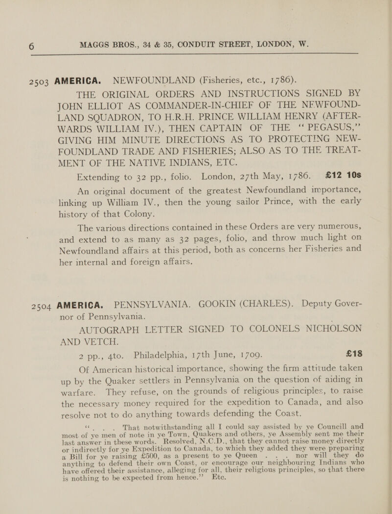  2503 AMERIGA. NEWFOUNDLAND (Fisheries, etc., 1780). THE ORIGINAL ORDERS AND INSTRUCTIONS SIGNED BY JOHN ELLIOT AS COMMANDER-IN-CHIEF OF THE NE WFOUND- LAND SQUADRON, TO H.R.H. PRINCE WILLIAM HENRY (AFTER- WARDS WILLIAM IV.), THEN CAPTAIN OF THE ‘“ PEGASUS,” GIVING HIM MINUTE DIRECTIONS AS TO PROTECTING NEW- FOUNDLAND TRADE AND FISHERIES; ALSO AS TO THE TREAT- MENT OF THE NATIVE INDIANS, ETC. Extending to 32 pp., folio. London, 27th May, 1786. £12 10s An original document of the greatest Newfoundland importance, linking up William IV., then the young sailor Prince, with the early history of that Colony. | The various directions contained in these Orders are very numerous, and extend to as many as 32 pages, folio, and throw much light on Newfoundland affairs at this period, both as concerns her Fisheries and her internal and foreign affairs. 2504 AMERICA. PENNSYLVANIA. GOOKIN (CHARLES). Deputy Gover- nor of Pennsylvania. AUTOGRAPH LETTER SIGNED TO COLONELS NICHOLSON AND VETCH. 2 pp., 4to. Philadelphia, 17th June, 1709. | £18 Of American historical importance, showing the firm attitude taken up by the Quaker settlers in Pennsylvania on the question of aiding in warfare. They refuse, on the grounds of religious principles, to raise the necessary money required for the expedition to Canada, and also resolve not to do anything towards defending the Coast. a eee That notwithstanding all I could say assisted by ye Councill and most of ye men of note in ye Town, Quakers and others, ye Assembly sent me their last answer in these words. Resolved, N.C.D., that they cannot raise money directly or indirectly for ye Expedition to Canada, to which they added they were preparing a Bill for ye raising £500, as a present to ye Queen . . . nor will they do anything to defend their own Coast, or encourage our neighbouring Indians who have offered their assistance, alleging for all, their religious principles, so that there is nothing to be expected from hence.” Etc.
