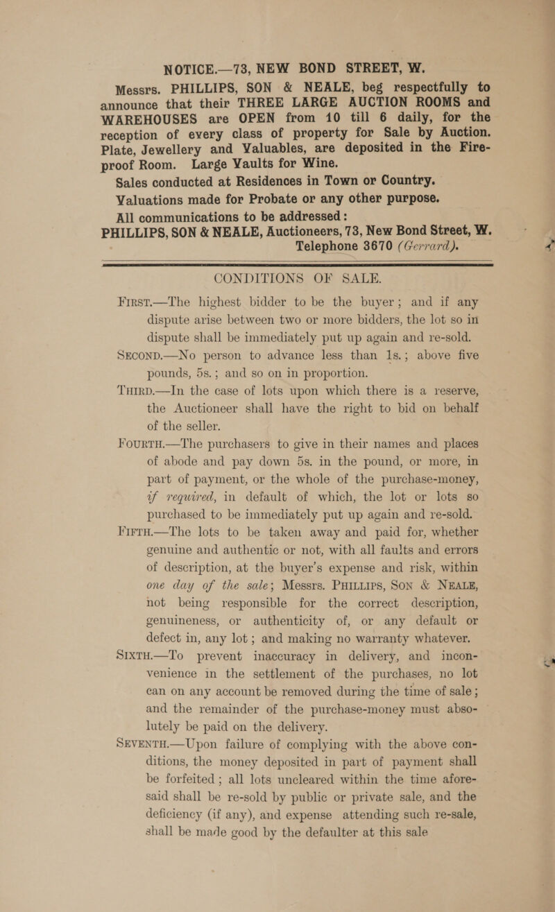 NOTICE.—73, NEW BOND STREET, W. Messrs. PHILLIPS, SON &amp; NEALE, beg respectfully to announce that their THREE LARGE AUCTION ROOMS and WAREHOUSES are OPEN from 10 till 6 daily, for the reception of every class of property for Sale by Auction. Plate, Jewellery and Valuables, are deposited in the Fire- proof Room. Large Vaults for Wine. Sales conducted at Residences in Town or Country. Valuations made for Probate or any other purpose. All communications to be addressed : PHILLIPS, SON &amp; NEALE, Auctioneers, 73, New Bond Street, W. Telephone 3670 (Gerrard).  CONDITIONS OF SALE. First.—The highest bidder to be the buyer; and if any dispute arise between two or more bidders, the lot so in dispute shall be immediately put up again and re-sold. SECOND.—No person to advance less than 1s.; above five pounds, 5s.; and so on in proportion. THIRD.—In the case of lots upon which there is a reserve, the Auctioneer shall have the right to bid on behalf of the seller. FourTH.—The purchasers to give in their names and places of abode and pay down 5s. in the pound, or more, in part of payment, or the whole of the purchase-money, uf required, in default of which, the lot or lots so purchased to be immediately put up again and re-sold. I'trrH.—The lots to be taken away and paid for, whether genuine and authentic or not, with all faults and errors of description, at the buyer’s expense and risk, within one day of the sale; Messrs. PHILLIPS, SON &amp; NEALE, not being responsible for the correct description, genuineness, or authenticity of, or any default or defect in, any lot; and making no warranty whatever. SIXTH.—To prevent inaccuracy in delivery, and incon- venience in the settlement of the purchases, no lot can on any account be removed during the time of sale ; and the remainder of the purchase-money must abso- — lutely be paid on the delivery. SEVENTH.—Upon failure of complying with the above con- ditions, the money deposited in part of payment shall be forfeited ; all lots uncleared within the time afore- said shall be re-sold by public or private sale, and the deficiency (if any), and expense attending such re-sale, shall be made good by the defaulter at this sale