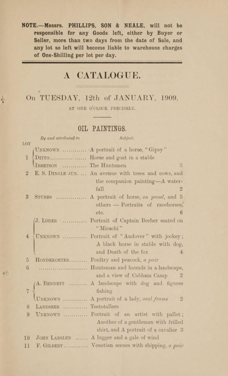 NOTE.—Messrs. PHILLIPS, SON &amp; NEALE, will not be responsible for any Goods left, either by Buyer or Seller, more than two days from the date of Sale, and any lot so left will become liable to warehouse charges of One-Shilling per lot per day.   A CATALOGUE. On TUESDAY, 12th of JANUARY, 1909, AT ONE O'CLOCK PRECISELY. OIL PAINTINGS. By and attributed to Subject. LOT UMENOWN 6. nice. He A portrait of a horse, “ Gipsy” DURA Ci what athens Horse and goat in a stable RERESON Lalscdere. &lt;: The Huntsmen 3 2 E.S. DINGLE Jun. ... An avenue with trees and cows, and the companion painting—A water- fall 2 a re A portrait of horse, on panel, and 5 others — Portraits of racehorses; ete. 6 ae Ae sured ols Portrait of Captain Becher seated on “ Mieschi ” 4 ,UNKNOWN ............ Portrait of “Andover” with jockey ; A black horse in stable with dog, and Death of the fox | 5 HONDEKOETER......... Poultry and peacock, a pair aise tay'y. ss Tha Aes ey Huntsman and hounds in a landscape, and a view of Cobham Camp 2 [- tg ee A landscape with dog and _ figures 7 fishing oo Pee Se A portrait of a lady, oval frame 2 Bo LAMDSEER. o60.. e055. Teetotallers WMBMOWN %....06&lt;050 Portrait of an artist with pallet ; Another of a gentleman with frilled shirt, and A portrait of a cavalier 3 10 JOHN LARSLEN ...... A lugger and a gale of wind ak; Venetian scenes with shipping, a pair Oo?