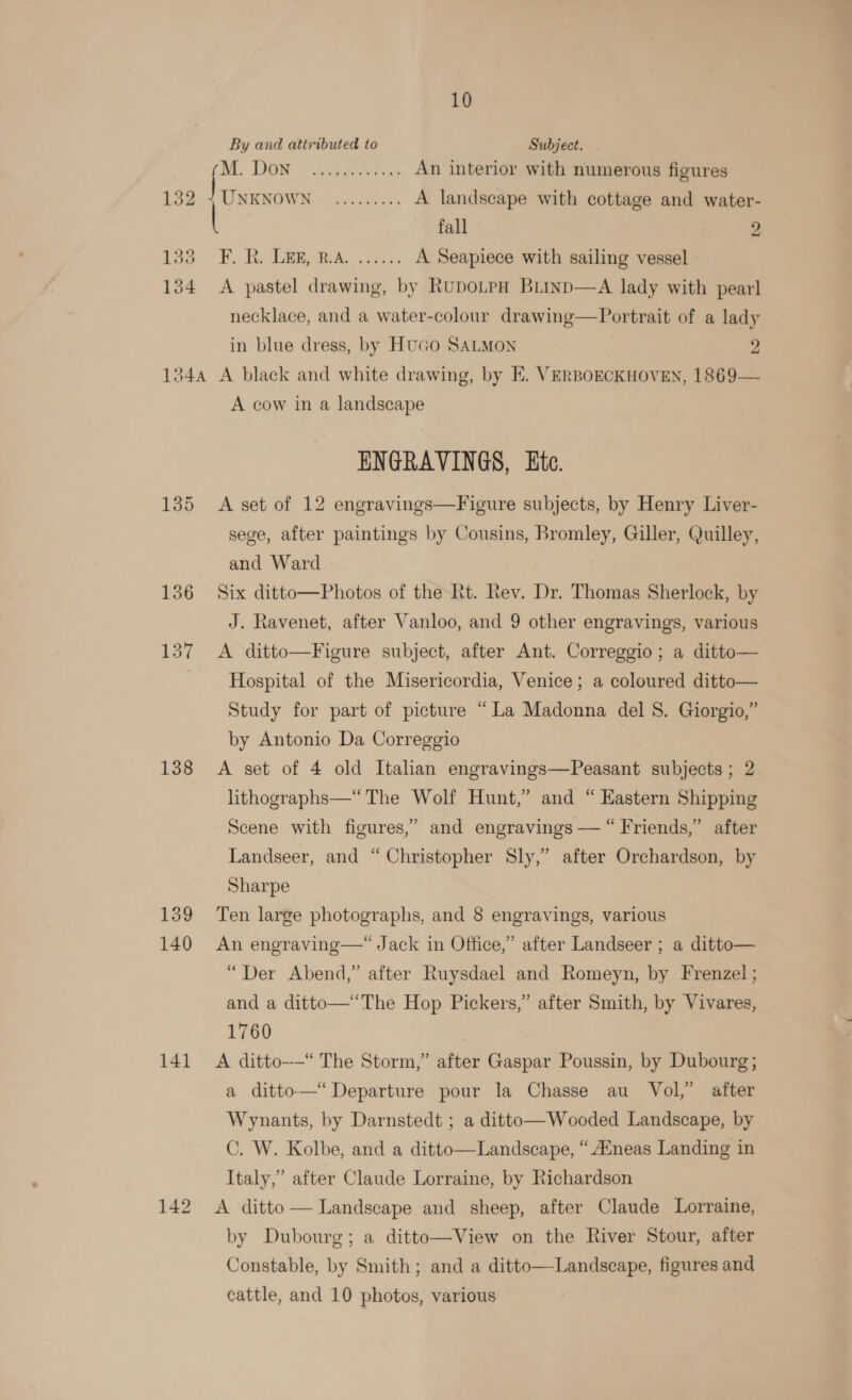 By and attributed to Subject. (DE. BG ae tek An interior with numerous figures 132: + UNENOWN, © 6.50; A landscape with cottage and water- fall 2 33 F. R. Leg, R.A. ...... A Seapiece with sailing vessel 134 &lt;A pastel drawing, by RupoLpH BLinp—A lady with pearl necklace, and a water-colour drawing—Portrait of a lady in blue dress, by HuGo SALMON 2 134a A black and white drawing, by E, VERBOECKHOVEN, 1869— A cow in a landscape ENGRAVINGS, te. 135 &lt;A set of 12 engravings—Figure subjects, by Henry Liver- sege, after paintings by Cousins, Bromley, Giller, Quilley, and Ward 136 Six ditto—Photos of the ht. Rev. Dr. Thomas Sherlock, by J. Ravenet, after Vanloo, and 9 other engravings, various 137 &lt;A ditto—Figure subject, after Ant. Correggio; a ditto— Hospital of the Misericordia, Venice; a coloured ditto— Study for part of picture “La Madonna del 8. Giorgio,” by Antonio Da Correggio 138 &lt;A set of 4 old Italian engravings—Peasant subjects; 2 lithographs—“ The Wolf Hunt,’ and “ Eastern Shipping Scene with figures,” and engravings — “ Friends,” after Landseer, and “Christopher Sly,” after Orchardson, by Sharpe 139 Ten large photographs, and 8 engravings, various 140 An engraving—“ Jack in Office,” after Landseer ; a ditto— “Der Abend,” after Ruysdael and Romeyn, by Frenzel; and a ditto—“The Hop Pickers,” after Smith, by Vivares, 1760 141 A ditto--—“ The Storm,” after Gaspar Poussin, by Dubourg; a ditto-—“ Departure pour la Chasse au Vol,” after Wynants, by Darnstedt ; a ditto— Wooded Landscape, by C. W. Kolbe, and a ditto—Landscape, “ Aineas Landing in Italy,” after Claude Lorraine, by Richardson 142 A ditto-— Landscape and sheep, after Claude Lorraine, by Dubourg; a ditto—View on the River Stour, after Constable, by Smith; and a ditto—-Landseape, figures and cattle, and 10 photos, various