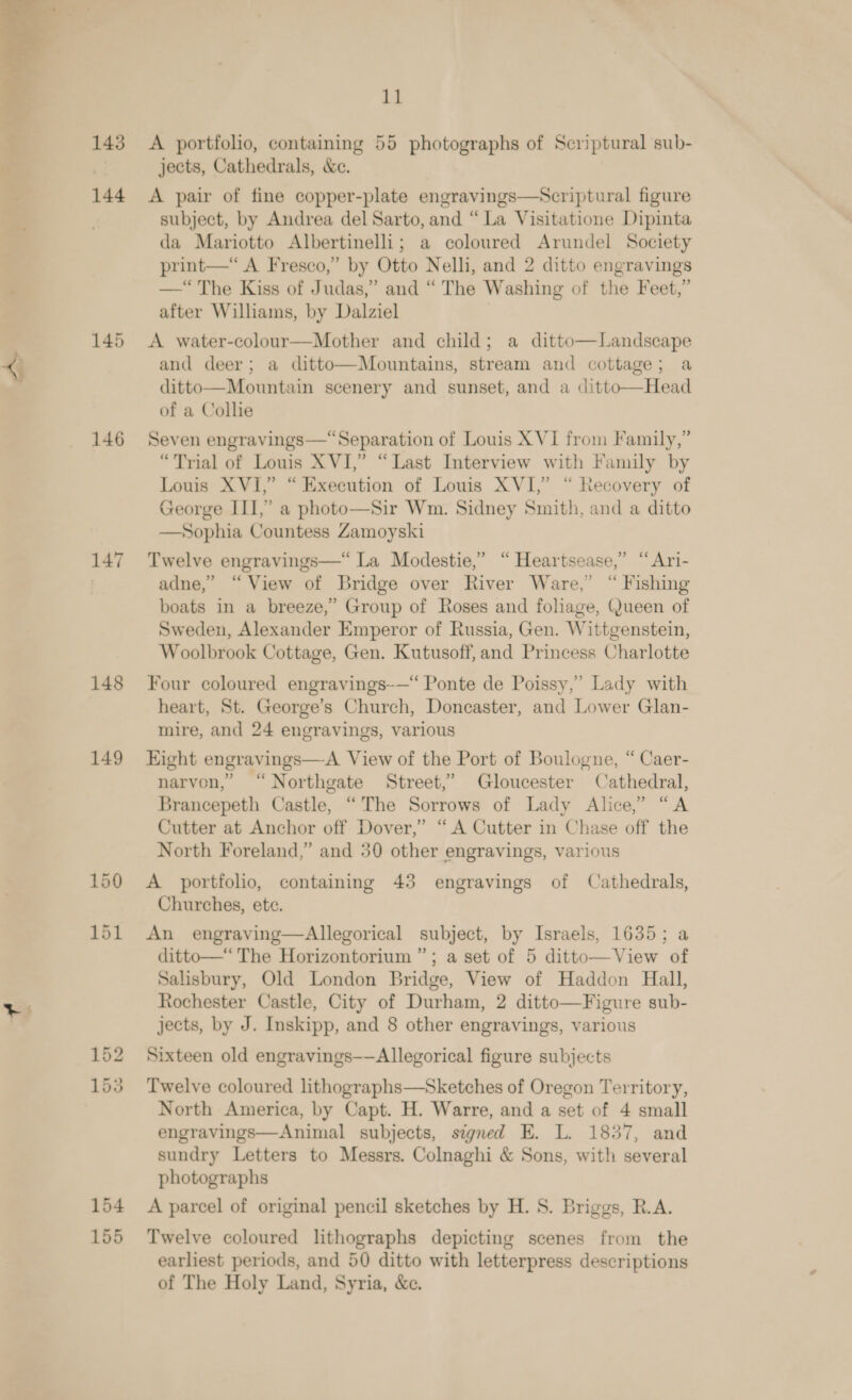  143 144 145 146 147 148 149 aa or ce oe bo 154 155 sy A portfolio, containing 55 photographs of Scriptural sub- jects, Cathedrals, &amp;c. A pair of fine copper-plate engravings—Scriptural figure subject, by Andrea del Sarto, and “La Visitatione Dipinta da Mariotto Albertinelli; a coloured Arundel Society print—“ A Fresco,” by Otto Nelli, and 2 ditto engravings —“ The Kiss of Judas,” and “ The Washing of the Feet,” after Williams, by Dalziel ) A water-colour—Mother and child; a ditto—Landscape and deer; a ditto—Mountains, stream and cottage; a ditto—Mountain scenery and sunset, and a ditto—Head of a Collie Seven engravings—“Separation of Louis XVI from Family,” “Trial of Louis XVI,” “Last Interview with Family by Louis XVI,” “Execution of Louis XVI,” “ Recovery of George III,” a photo—Sir Wm. Sidney Smith, and a ditto Sophia Countess Zamoyski  Twelve engravings—“ La Modestie,’ “ Heartsease,” “Ari- adne,” “View of Bridge over River Ware,” “ Fishing boats in a breeze,” Group of Roses and foliage, Queen of Sweden, Alexander Emperor of Russia, Gen. Wittgenstein, Woolbrook Cottage, Gen. Kutusoff, and Princess Charlotte Four coloured engravings~—“ Ponte de Poissy,’ Lady with heart, St. George’s Church, Doncaster, and Lower Glan- mire, and 24 engravings, various Eight engravings—&lt;A View of the Port of Boulogne, “ Caer- narvon, “Northgate Street,’ Gloucester Cathedral, Brancepeth Castle, “The Sorrows of Lady Alice,” “A Cutter at Anchor off Dover,’ “A Cutter in Chase off the North Foreland,” and 30 other engravings, various A portfolio, containing 43 engravings of Cathedrals, Churches, ete. An engraving—Allegorical subject, by Israels, 1635; a ditto—“ The Horizontorium ”; a set of 5 ditto—View of Salisbury, Old London Bridge, View of Haddon Hall, Rochester Castle, City of Durham, 2 ditto—Figure sub- jects, by J. Inskipp, and 8 other engravings, various  Sixteen old engravings——Allegorical figure subjects Twelve coloured lithographs—Sketches of Oregon Territory, North America, by Capt. H. Warre, and a set of 4 small engravings—Animal subjects, signed E. L. 1837, and sundry Letters to Messrs. Colnaghi &amp; Sons, with several photographs A parcel of original pencil sketches by H. S. Briggs, R.A. Twelve coloured lithographs depicting scenes from the earliest periods, and 50 ditto with letterpress descriptions of The Holy Land, Syria, &amp;e.