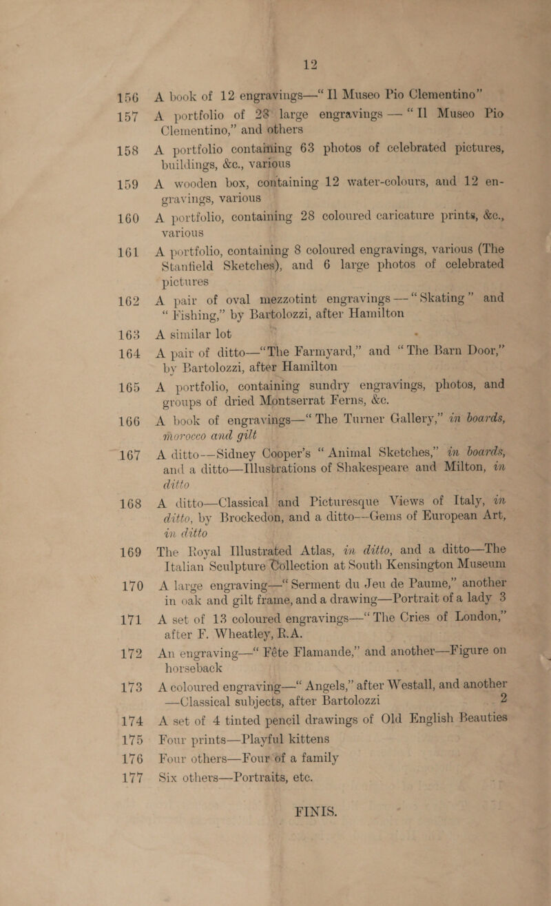 168 169 12 A book of 12 engravings—“I] Museo Pio Clementino” A portfolio of 28 large engravings — “Il Museo Pio Clementino,” and others A portfolio contaiming 63 photos of celebrated pictures, buildings, &amp;e., various A. wooden box, containing 12 water-colours, and 12 en- gravings, various 7 A portfolio, containing 28 coloured caricature prints, &amp;e., various A portfolio, containing 8 coloured engravings, various (The Stantield Sketches), and 6 large photos of celebrated pictures A pair of oval mezzotint engravings — “Skating” and “Fishing,” by Bartolozzi, after Hamilton A similar lot i . A pair of ditto—‘The Farmyard,” and “The Barn Door,” by Bartolozzi, after Hamilton A portfolio, containing sundry engravings, photos, and groups of dried Montserrat Ferns, &amp;c. ”) A book of engravings—“ The Turner Gallery,” 7 boards, morocco and gut | A ditto-—Sidney Cooper’s “ Animal Sketches,” in boards, and a ditto—TIllustrations of Shakespeare and Milton, om ditto | . A ditto—Classical and Picturesque Views of Italy, wm an drtto The Royal Ilustrated Atlas, in ditto, and a ditto—The Italian Sculpture Collection at South Kensington Museum A large engraving—“Serment du Jeu de Paume,” another in oak and gilt frame, and a drawing—Portrait ofa lady 3 A set of 13 coloured engravings—‘ The Cries of London,” after F. Wheatley, R.A. | An engraving—* Féte Flamande,” and another—Figure on horseback A coloured engraving—“ Angels,” after Westall, and another —Classical subjects, after Bartolozzi “2 A set of 4 tinted pencil drawings of Old English Beauties Four prints—Playful kittens Four others—Four of a family Six others—Portraits, ete. FINIS.
