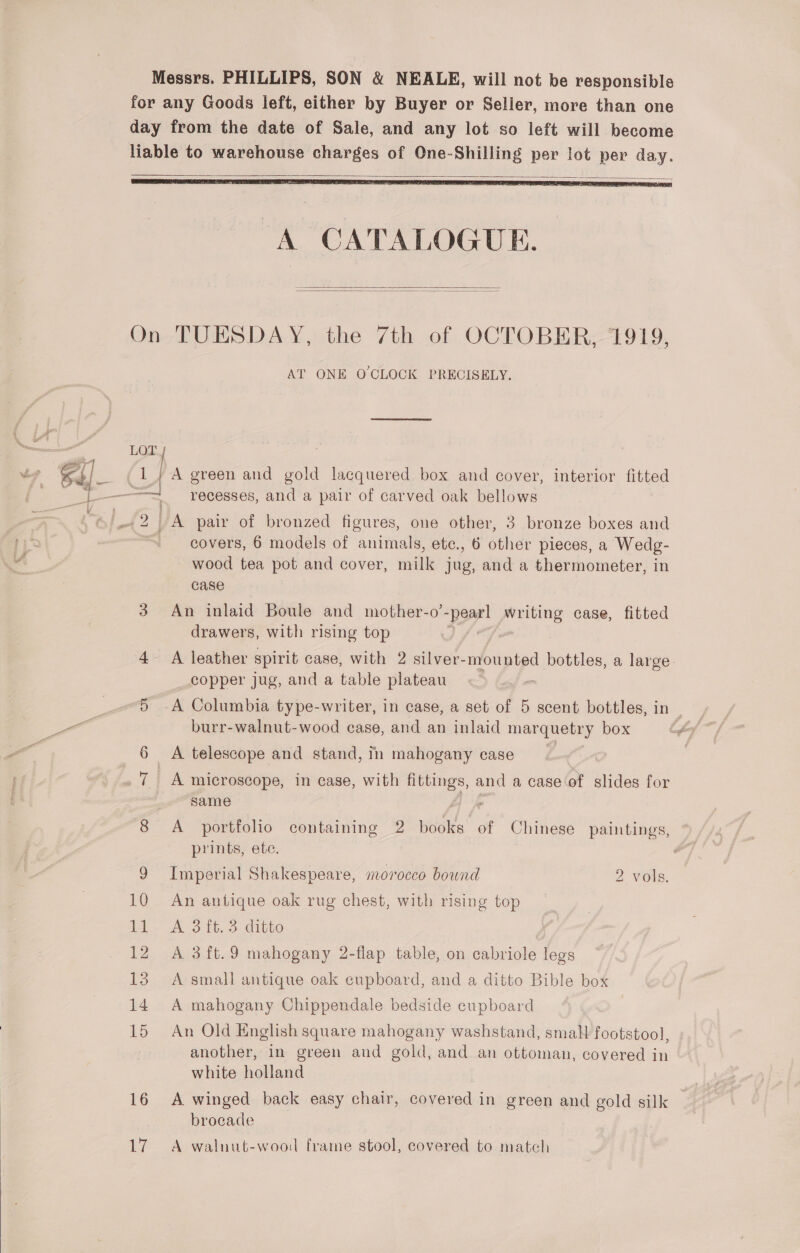  Messrs. PHILLIPS, SON &amp; NEALE, will not be responsible for any Goods left, either by Buyer or Seller, more than one day from the date of Sale, and any lot so left will become liable to warehouse charges of One-Shilling per lot per day.     On TUESDAY, the 7th of OCTOBER, 1919, AT ONE O'CLOCK PRECISELY. LOT 1 } A green and gold lacquered box and cover, interior fitted wood tea pot and cover, milk jug, and a thermometer, in case 3 An inlaid Boule and mother-o’ po! writing case, fitted drawers, with rising top ; 4- A leather spirit case, with 2 2 silver-mounted bottles, a large copper jug, and a table plateau : 5 -A Columbia type-writer, in case, a set of 5 scent bottles, in burr-walnut-wood case, and an inlaid marquetry box 6 A telescope and stand, in mahogany case 7 A microscope, in case, with fittings, and a case‘of slides for same a, 8 A portfolio containing 2 books of Chinese paintings, prints, ete. 9 Imperial Shakespeare, morocco bound 2 vols. 10 An antique oak rug chest, with rising top 11. A 3it.3 ditto 12 A 3ft.9 mahogany 2-flap table, on cabriole legs 15 A small antique oak cupboard, and a ditto Bible box 14 A mahogany Chippendale bedside cupboard 15 An Old English square mahogany washstand, small footstool, another, in green and gold, and an ottoman, covered in white holland 16 A winged back easy chair, covered in green and gold silk brocade 17 A walnut-wood frame stool, covered to match