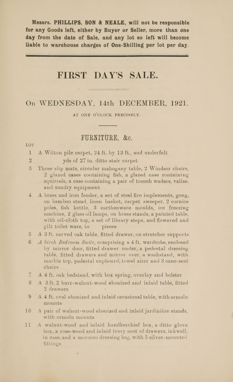 Messrs. PHILLIPS, SON &amp; NEALE, will not be responsible for any Goods left, either by Buyer or Seller, more than one day from the date of Sale, and any lot so left will become liable to warehouse charges of One-Shilling per lot per day. mi ae —————- ey   FIRST DAY’S SALE.  On WEDNESDAY, 14th DECEMBER, 1921, AT ONE O'CLOCK PRECISELY. FURNITURE, &amp;c. LOT | 1 A Wilton pile carpet, 24 ft. by 13 ft., and underfelt 2 yds of 27 in. ditto stair carpet 3 Three shp mats, circular mahogany table, 2 Windsor chairs, 2 vlazed cases containing fish, a glazed case containing squirrels, a case containing a pair of trench waders, valise. and sundry equipment 4 A brass and iron fender, a set of steel fire implements, gong, on bamboo stand, linen basket, carpet sweeper, 2 cornice poles, fish kettle, 3 earthenware moulds, ice freezing machine, 2 glass oil lamps, on brass stands, a painted table, with oil-cloth top, a set of library steps, and flowered and gilt toilet ware, in pieces A 3 ft. carved oak table, fitted drawer, on stretcher supports Cp Or A birch Bedroom Suite, comprising a 4 ft. wardrobe, enclosed by murror door, fitted drawer under, a pedestal dressing table, fitted drawers and mirror over, a washstand, with marble top, pedestal cupboard, towel airer and 3 cane-seat chairs ~I A 4 ft. oak bedstead, with box spring, overlay and bolster 8 A 3ft.2 burr-walnut-wood ebonized and inlaid table, fitted 2 drawers . 9 <A 4 ft. oval ebonized and inlaid occasional table, with ormolu mounts 10 A pair of walnut-wood ebonized and inlaid jardiniére stands, with ormolu mounts 11 A walnut-wood and inlaid handkerchief box, a ditto glove box, a rose-wood and inlaid ivory nest of drawers, inkwell, in case, and a morocco dressing bag, with 5 silver-mounted fittings