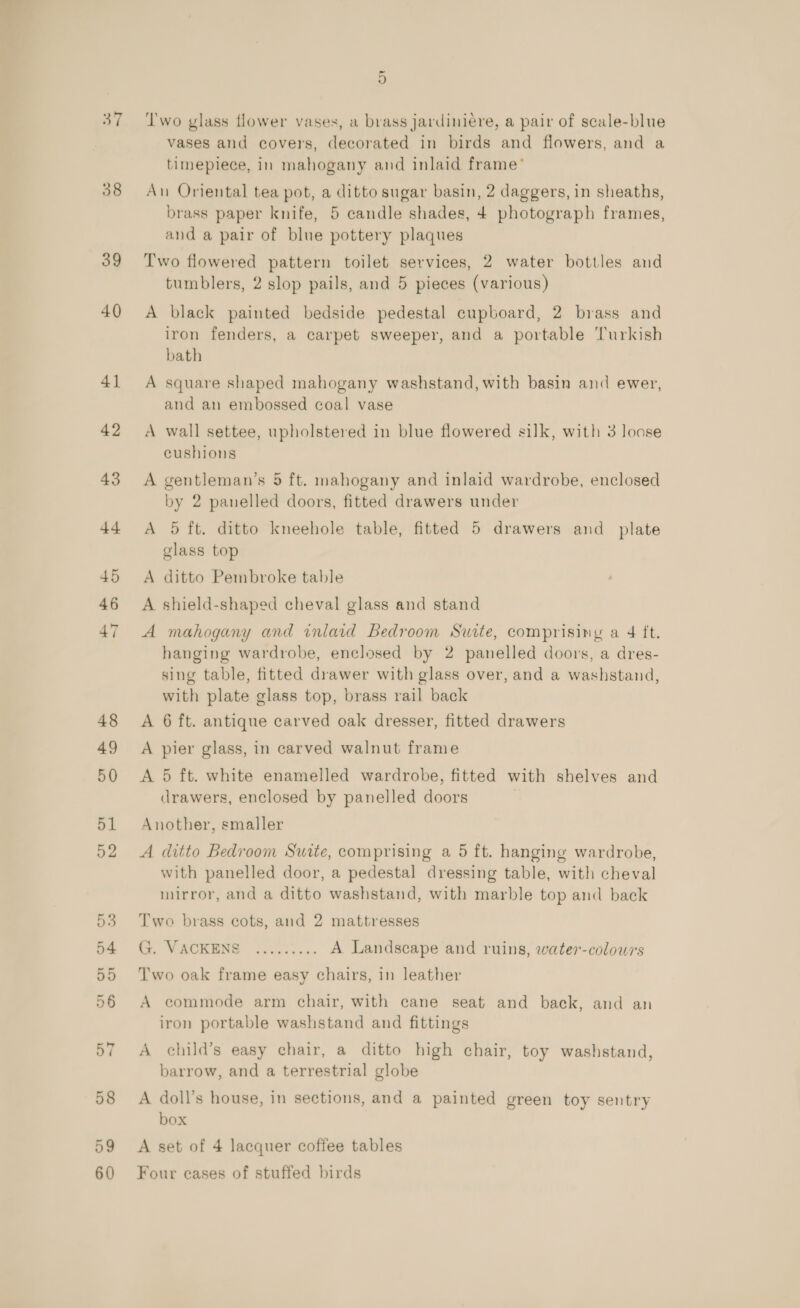 37 38 39 40 4] 49 50 wo ot or ot ot rN o> O1 ~ oO ‘I'wo glass flower vases, a brass jardiniére, a pair of scale-blue vases and covers, decorated in birds and flowers, and a timepiece, in mahogany and inlaid frame’ An Oriental tea pot, a ditto sugar basin, 2 daggers, in sheaths, brass paper knife, 5 candle shades, 4 photograph frames, and a pair of blue pottery plaques Two flowered pattern toilet services, 2 water bottles and tumblers, 2 slop pails, and 5 pieces (various) A black painted bedside pedestal cupboard, 2 brass and iron fenders, a carpet sweeper, and a portable Turkish bath A square shaped mahogany washstand, with basin and ewer, and an embossed coal vase A wall settee, upholstered in blue flowered silk, with 3 loose cushions A gentleman’s 5 ft. mahogany and inlaid wardrobe, enclosed by 2 panelled doors, fitted drawers under A 5 ft. ditto kneehole table, fitted 5 drawers and plate glass top A ditto Pembroke table A shield-shaped cheval glass and stand A mahogany and inlaid Bedroom Surte, comprising a 4 ft. hanging wardrobe, enclosed by 2 panelled doors, a dres- sing table, fitted drawer with glass over, and a washstand, with plate glass top, brass rail back A 6 ft. antique carved oak dresser, fitted drawers A pier glass, in carved walnut frame A 5 ft. white enamelled wardrobe, fitted with shelves and drawers, enclosed by panelled doors Another, smaller A ditto Bedroom Suite, comprising a 5 ft. hanging wardrobe, with panelled door, a pedestal dressing table, with cheval mirror, and a ditto washstand, with marble top and back Two brass cots, and 2 mattresses VACKENE “si.ss.s:. A Landscape and ruins, water-colowrs Two oak frame easy chairs, in leather A commode arm chair, with cane seat and back, and an iron portable washstand and fittings A child’s easy chair, a ditto high chair, toy washstand, barrow, and a terrestrial globe A doll’s house, in sections, and a painted green toy sentry box A set of 4 lacquer coffee tables Four cases of stuffed birds