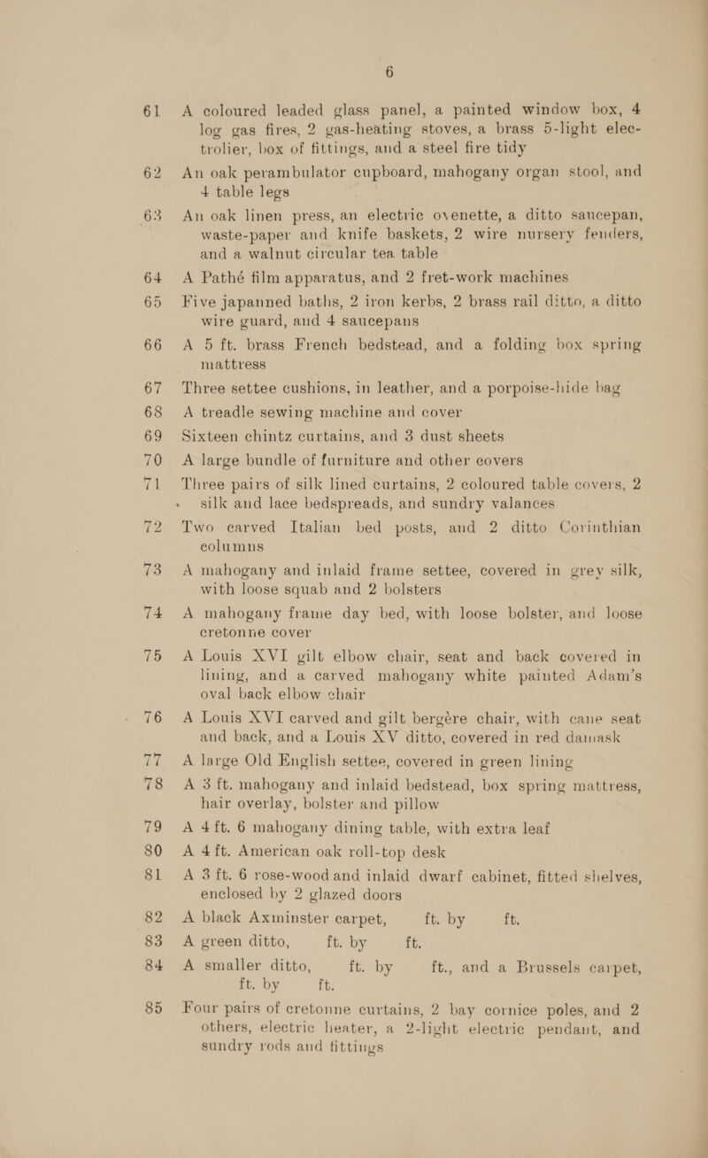 61 62 6 A coloured leaded glass panel, a painted window box, 4 log gas fires, 2 gas-heating stoves, a brass 5-light elec- trolier, box of fittings, and a steel fire tidy An oak perambulator cupboard, mahogany organ stool, and 4 table legs ae An oak linen press, an electric ovenette, a ditto saucepan, waste-paper and knife baskets, 2 wire nursery fenders, and a walnut circular tea table A Pathé film apparatus, and 2 fret-work machines Five japanned baths, 2 iron kerbs, 2 brass rail ditto, a ditto wire guard, and 4 saucepans A 5 ft. brass French bedstead, and a folding box spring mattress Three settee cushions, in leather, and a porpoise-hide bag A treadle sewing machine and cover Sixteen chintz curtains, and 3 dust sheets A large bundle of furniture and other covers Three pairs of silk lined curtains, 2 coloured table covers, 2 silk and lace bedspreads, and sundry valances Two carved Italian bed posts, and 2 ditto Corinthian eolumns A mahogany and inlaid frame settee, covered in grey silk, with loose squab and 2 bolsters A mahogany frame day bed, with loose bolster, and loose cretonne cover A Louis XVI gilt elbow chair, seat and back covered in lining, and a carved mahogany white painted Adam’s oval back elbow chair A Louis XVI carved and gilt bergére chair, with cane seat and back, and a Louis XV ditto, covered in red damask A large Old English settee, covered in green lining A 3 ft. mahogany and inlaid bedstead, box spring mattress, hair overlay, bolster and pillow A 4ft. 6 mahogany dining table, with extra leaf A 4ft. American oak roll-top desk A 3 ft. 6 rose-wood and inlaid dwarf cabinet, fitted shelves, enclosed by 2 glazed doors A black Axminster carpet, ft. by ft. A green ditto, ft. by ft. A smaller ditto, ft. by ft., and a Brussels carpet, ft. by Ft. Four pairs of cretonne curtains, 2 bay cornice poles, and 2 others, electric heater, a 2-light electric pendant, and sundry rods and fittings