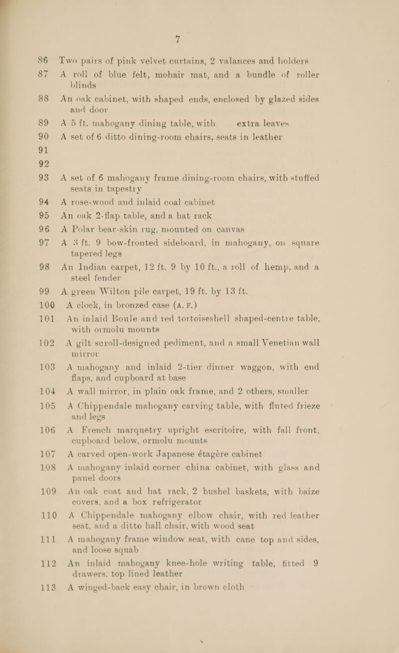 100 101 103 104 105 106 107 108 109 110 111 112 113 7 Two pairs of pink velvet curtains, 2 valances and holders A roli of blue felt, mohair mat, and a bundle of roller blinds An oak cabinet, with shaped ends, enclosed by glazed sides and door A 5 ft. mahogany dining table, with extra leaves A set of 6 ditto dining-room chairs, seats in leather A set of 6 mahogany frame dining-room chairs, with stuffed seats in tapestry A rose-wood and inlaid coal cabinet An oak 2-flap table, and a hat rack A Polar bear-skin rug, mounted on canvas A 3 ft. 9 bow-fronted sideboard, in mahogany, on square tapered legs An Indian carpet, 12 ft. 9 by 10 ft., a roll of hemp, and a steel fender A green Wilton pile carpet, 19 ft. by 13 ft. A clock, in bronzed case (A. F.) An inlaid Boule and red tortoiseshell shaped-centre table, with ormolu mounts A gilt scroll-designed pediment, and a small Venetian wall mirror A mahogany and inlaid 2-tier dinner waggon, with end flaps, and cupboard at base A wall mirror, in plain oak frame, and 2 others, smaller A Chippendale mahogany carving table, with fluted frieze and legs A French marquetry upright escritoire, with fall front, cupboard below, ormolu mounts A carved open-work Japanese étagére cabinet A mahogany inlaid corner china cabinet, with glass and panel doors An oak coat and hat rack, 2 bushel baskets, with baize covers, and a box refrigerator A Chippendale mahogany elbow chair, with red leather seat, and a ditto hall chair, with wood seat A mahogany frame window seat, with cane top and sides, and loose squab An inlaid mahogany knee-hole writing table, titted 9 drawers, top lined leather A winged-back easy chair, in brown cloth