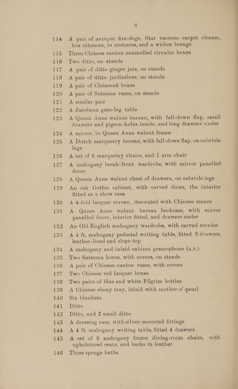 114 115 116 117 118 119 120 P21 r32 Ls 124 125 126 127 128 129 130 Ll 132 133 134 135 156 pol 138 aoo 140 141 142 143 144 145 146 8 A pair of antique fire-dogs, Star vacuum carpet cleaner, box ottoman, in cretonne, and a wicker lounge Three Chinese canton enamelled circular boxes Two ditto, on stands A pair of ditto ginger jars, on stands A pair of ditto jardiniéres, on stands A pair of Cloisonné boxes A pair of Satsuma vases, on stands A similar pair A Jacobean gate-leg table A Queen Anne walnut bureati, with fall-down flap, small drawers and pigeon-holes inside, and long drawers under A mirror, in Queen Anne walnut frame A Dutch marquetry bureau, with fall-down flap, on cabriole legs A set of 6 marquetry chairs, and 1 arm chair A mahogany break-front wardrobe, with mirror panelled doors A Queen Anne walnut chest of drawers, on cabriole legs An oak Gothic cabinet, with carved doors, the interior fitted as a show case A 4-fold lacquer screen, decorated with Chinese scenes A Queen Anne walnut bureau bookcase, with mirror panelled doors, interior fitted, and drawers under An Old English mahogany wardrobe, with carved cornice A 4 ft. mahogany pedestal writing table, fitted 9 drawers, leather-lined and slope top A mahogany and inlaid cabinet gramophone (A.F.) Two Satsuma koros, with covers, on stands A pair of Chinese canton vases, with covers Two Chinese red lacquer boxes Two pairs of blue and white Pilgrim bottles A Chinese ebony tray, inlaid with mother-o’-pear] Six blankets | Ditto Ditto, and 2 small ditto A dressing case, with silver-mounted fittings A 4 ft. mahogany writing table, fitted 4 drawers A set of 6 mahogany frame dining-room chairs, with upholstered seats, and backs in leather Three sponge baths