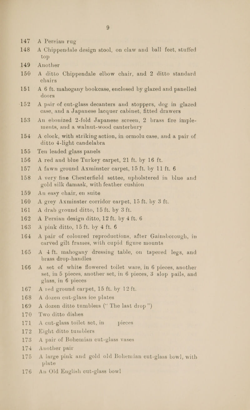 147 148 149 150 151 152 153 154 155 156 157 158 159 160 161 162 163 164 165 166 A Persian rug A Chippendale design stool, on claw and ball feet, stuffed top Another A ditto Chippendale elbow chair, and 2 ditto standard chairs A 6 ft. mahogany bookcase, enclosed by glazed and panelled doors A pair of cut-glass decanters and stoppers, dog in glazed case, and a Japanese lacquer cabinet, fitted drawers An ebonized 2-fold Japanese screen, 2 brass fire imple- nents, and a walnut-wood canterbury A clock, with striking action, in ormolu case, and a pair of ditto 4-light candelabra Ten leaded glass panels A red and blue Turkey carpet, 21 ft. by 16 ft. A fawn ground Axminster carpet, 15 ft. by 11 ft. 6 A very fine Chesterfield settee, upholstered in blue and gold silk damask, with feather cushion An easy chair, en suite A grey Axminster corridor carpet, 15 ft. by 3 ft. A drab ground ditto, 15 ft. by 3 ft. A Persian design ditto, 12 ft. by 4 ft. 6 A pink ditto, 15 ft. by 4 ft. 6 A pair of coloured reproductions, after Gainsborough, in carved gilt frames, with cupid figure mounts A 4ft. mahogany dressing table, on tapered legs, and brass drop-handles A set of white flowered toilet ware, in 6 pieces, another set, in 5 pieces, another set, in 6 pieces, 3 slop pails, and glass, in 6 pieces A red ground carpet, 15 ft. by 12 ft. A dozen cut-glass ice plates A dozen ditto tumblers (“ The last drop ”) Two ditto dishes A cut-glass toilet set, in pieces Eight ditto tumblers A pair of Bohemian cut-glass vases Another pair A large pink and gold old Bohemian cut-glass bow], with plate An Old English cut-glass bowl