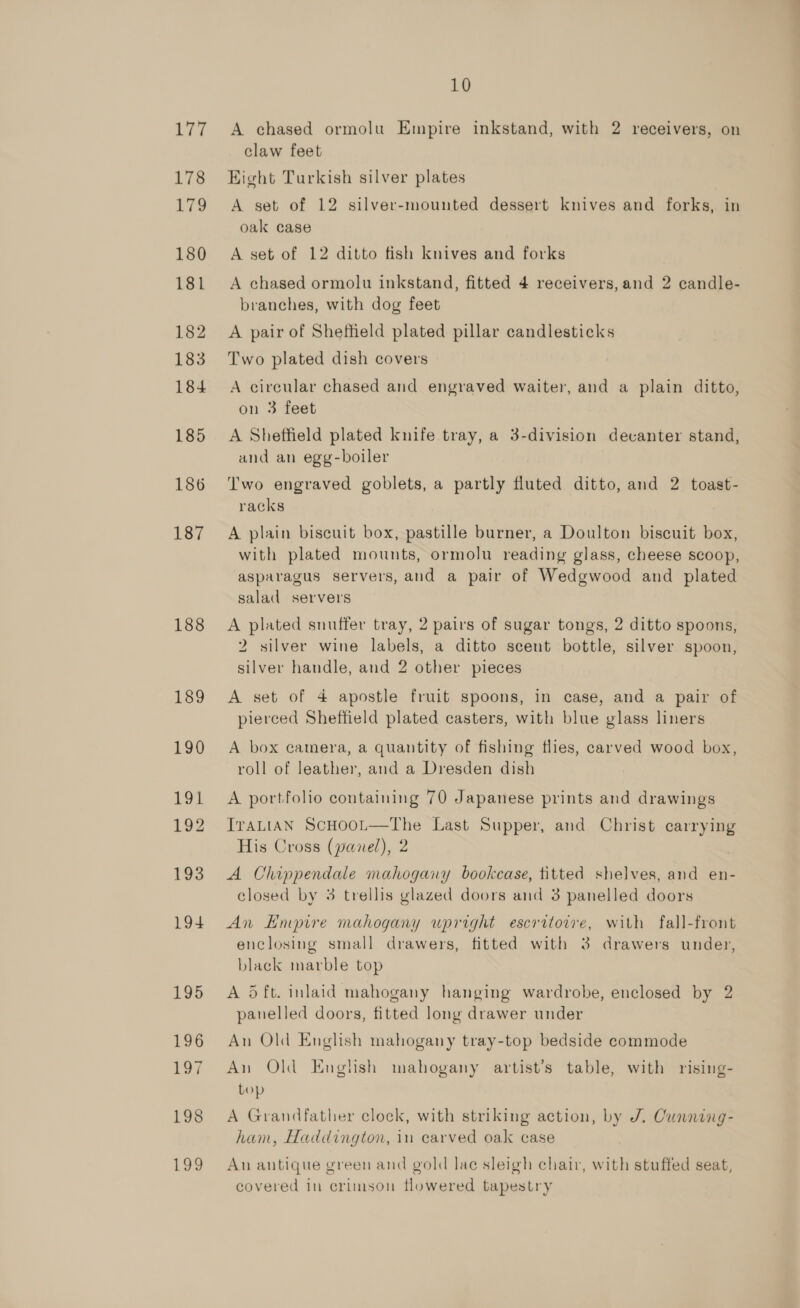 177 178 179 180 181 182 183 184 185 186 187 188 189 190 191. 192 193 194 195 196 roy 198 Low 10 A chased ormolu Empire inkstand, with 2 receivers, on claw feet Eight Turkish silver plates | A set of 12 silver-mounted dessert knives and forks, in oak case A set of 12 ditto fish knives and forks A chased ormolu inkstand, fitted 4 receivers, and 2 candle- branches, with dog feet A pair of Shetheld plated pillar candlesticks Two plated dish covers A circular chased and engraved waiter, and a plain ditto, on 3 feet A Sheffield plated knife tray, a 3-division decanter stand, and an egg-boiler Two engraved goblets, a partly fluted ditto, and 2 toast- racks A plain biscuit box, pastille burner, a Doulton biscuit box, with plated mounts, ormolu reading glass, cheese scoop, asparagus servers, and a pair of Wedgwood and plated salad servers A plated snuffer tray, 2 pairs of sugar tongs, 2 ditto spoons, 2 silver wine labels, a ditto scent bottle, silver spoon, silver handle, and 2 other pieces A set of 4 apostle fruit spoons, in case, and a pair of pierced Sheffield plated casters, with blue glass liners A box camera, a quantity of fishing flies, carved wood box, roll of leather, and a Dresden dish A portfolio containing 70 Japanese prints and drawings ITALIAN ScHOOL—The Last Supper, and Christ carrying His Cross (panel), 2 A Chippendale mahogany bookcase, titted shelves, and en- closed by 3 trellis glazed doors and 3 panelled doors An Empire mahogany upright escritoire, with fall-front enclosing small drawers, fitted with 3 drawers under, black marble top A 5 ft. inlaid mahogany hanging wardrobe, enclosed by 2 panelled doors, fitted long drawer under An Old English mahogany tray-top bedside commode An Old English mahogany artist’s table, with rising- bop A Grandfather clock, with striking action, by J. Cunning- ham, Haddington, in carved oak case An antique green and gold lac sleigh chair, with stuffed seat, covered in crimson flowered tapestry