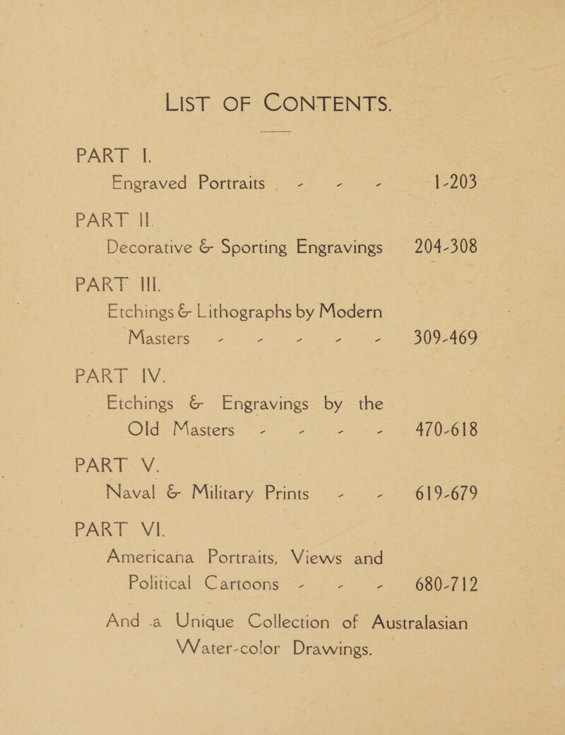 PART I. eneraved Portraits: ¢ eo 20— = evs aed ee Decorative &amp; Sporting Engravings PART Ill. Masters. ~ : 2 : , PART INV. Olas Mastets. + 5 - - PART V. | PART VI. | Americana Portraits, Views and Political Cartoons - z 3 1-203 204-308 619-679 680-712 Weater-color Drawings.