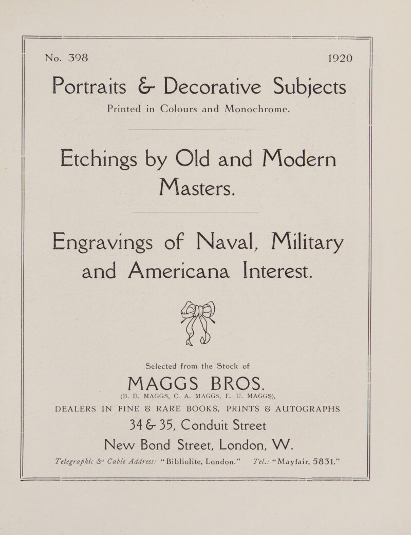  No. 398 LO270 Portraits G Decorative Subjects Printed in Colours and Monochrome.  Masters.  Engravings of Naval, Military and Americana Interest. Arp) ‘ | | Etchings by Old and Modern ‘Al yy) Selected from the Stock of MAGGS BROS. (BDe MACGS? ©) Ae MAGES: EU. MAGGS), | DEALERS IN FINE &amp; RARE BOOKS, PRINTS &amp; AUTOGRAPHS | | 34 &amp; 35, Conduit Street New Bond Street, London, VW. Telegraphic &amp; Cable Address: “ Bibliolite, London.” Tel.c “Mayfair, S651.”   