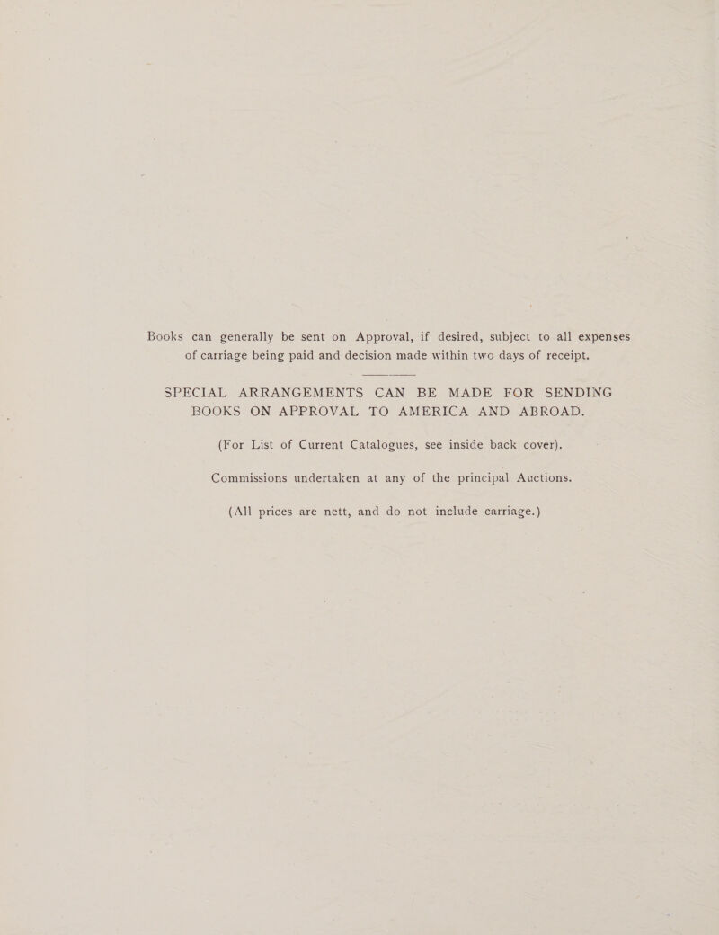 Books can generally be sent on Approval, if desired, subject to all expenses of carriage being paid and decision made within two days of receipt. SPECIAL ARRANGEMENTS CAN BE MADE FOR SENDING BOOKS ON APPROVAL TO AMERICA AND ABROAD. (For List of Current Catalogues, see inside back cover). Commissions undertaken at any of the principal Auctions. (All prices are nett, and do not include carriage.)