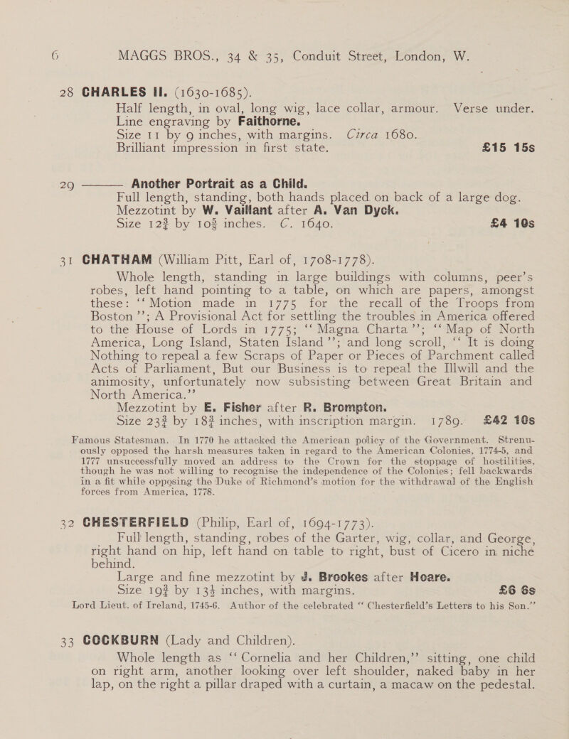 Half length, in oval, long wig, lace collar, armour. Verse under. Line engraving by Faithorne. Size 11 by 9 inches, with margins. Czrca 1680. Brillant impression in first state. £15 15s Another Portrait as a Child. Full length, standing, both hands placed on back of a large dog. Mezzotint by W. Vaillant after A. Van Dyck. Size 12% by 108 inches. C. 1640. £4 10s Whole length, standing in large buildings with columns, peer’s robes, left hand pointing to a table, on which are papers, amongst these: “‘ Motion made in 1775 for the recall of the Troops from Boston ”’; A Provisional Act for settling the troubles in America offered to the House of Lords in 1775; ‘‘ Magna Charta’’; “Map of North America, Long Island, Staten Island ’’; and long scroll, “‘ It 1s doing Nothing to repeal a few Scraps of Paper or Pieces of Parchment called Acts of Parliament, But our Business is to repeal the Illwill and the animosity, unfortunately now subsisting between Great Britain and North America.’’ Mezzotint by E. Fisher after R. Brompton. Size 232 by 182 inches, with inscription margin. 1789. £42 10s Full length, standing, robes of the Garter, wig, collar, and George, right hand on hip, left hand on table to right, bust of Cicero in, niche behind. Large and fine mezzotint by J. Breokes after Hoare. Size_19? by 134 inches, with margins. £6 6s Whole length as “‘ Cornelia and her Children,”’ sitting, one child on right arm, another looking over left shoulder, naked baby in. her lap, on the right a pillar draped with a curtain, a macaw on the pedestal.