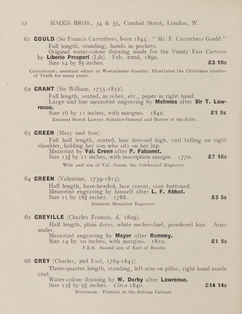 61 GOULD (Sir Francis Carruthers, born 1844). ‘‘ Mr. F. Carruthers Gould.’’ Full length, standing, hands in pockets. Original water-colour drawing made for the Vanity Fair Cartoon by Liberio Prosperi (Lib). Feb. 22nd, 1890. Size 14 by 84 inches. £3 10s Caricaturist; assistant editor of Westminster Gazette; Illustrated the Christmas number of Truth for many years. 62 GRANT (Sir William, 1755-1832). Full length, seated, in robes, etc., paper in right hand. - Large and fine mezzotint engraving by Meclnnes after Sir T. Law- rence. size 16 by ri. mches, with margins= 1342: £1 5s Eminent Seotch Lawyer, Solicitor-General and Master of the Rolls. 63 GREEN (Mary and Son). Full half length, seated, hair dressed high, curl falling on right shoulder, holding her son who sits on her lap. Mezzotint by Val. Green after P. Falconet. | Size 13% by 11 inches, with inscription margin: 1770. £7 10s Wife and son of Val. Green, the Celebrated Engraver. 64 GREEN (Valentine, 1739-1813). Half length, bare-headed, lace cravat, coat buttoned. Mezzotint engraving by himself after L. F. Abbot. Size15 by. 18% inches.:. 71788: 3 £5 5s Eminent Mezzotint Engraver. 6s GREVILLE (Charles Francis, d. 1809). Half length, plain dress, white neckerchief, powdered hair. Arms under. -Mezzotint engraving by Meyer after Romney. Size 14 by 10 inches, with margins. 1810. £1 5s F.R.S. Second son of Harl of. Brooke. 66 GREY (Charles, 2nd Earl, 1764-1845). Three-quarter length, standing, left arm on pillar, right hand inside coat. | Water-colour drawing by W. Derby after Lawrence. Size 13¢ by of inches. Circa 1840. £14 14s Statesman. Premier in the Reform Cabinet.