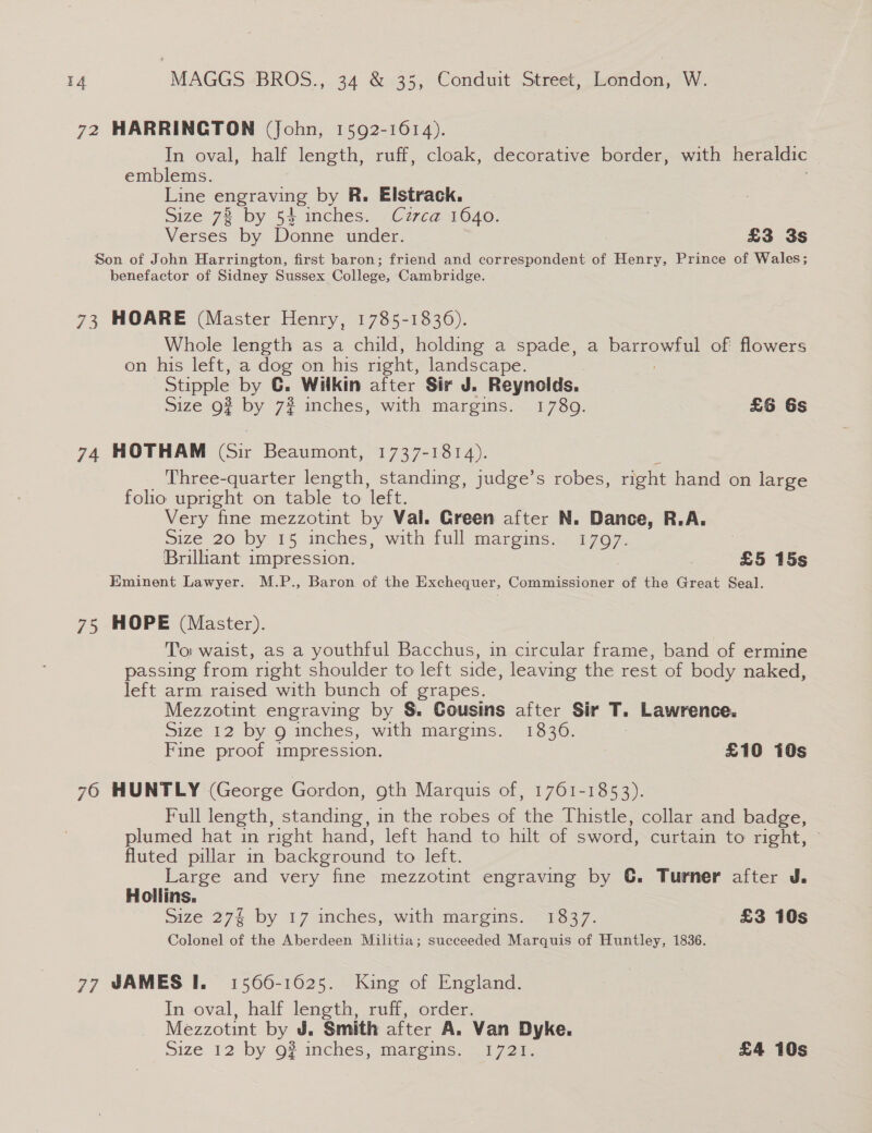 72 HARRINGTON (John, 1592-1614). In oval, half length, ruff, cloak, decorative border, with heraldic emblems. Line engraving by R. Elstrack. Size 78 by 54 inches. Czzca 1640. Verses by Donne under. £3 3s Son of John Harrington, first baron; friend and correspondent of Henry, Prince of Wales; benefactor of Sidney Sussex College, Cambridge. 73 HOARE (Master Henry, 1785-1836). Whole length as a child, holding a spade, a Deore) of flowers on his left, a dog on his right, landscape. Stipple by CG. Wilkin after Sir J. Reynolds. Size o? by 72? inches, with margins. 1789. £6 Gs 74 HOTHAM (Sir Beaumont, 1737-1814). Three-quarter length, standing, judge’s robes, right hand on large folio upright on table to left. Very fine mezzotint by Val. Green after N. Dance, R.A. Size 20 by 15 inches, with full margins. 1797. | Brilliant impression. £5 15s Eminent Lawyer. M.P., Baron of the Exchequer, Commissioner of the Great Seal. 75 HOPE (Master). To: waist, as a youthful Bacchus, in circular frame, band of ermine passing from right shoulder to left side, leaving the rest of body naked, left arm raised with bunch of grapes. Mezzotint engraving by &amp;. Cousins after Sir T. Lawrence. Size 12 by g inches, with margins. 1836. | Fine proof impression. | £10 10s 76 HUNTLY (George Gordon, oth Marquis of, 1761-1853). Full length, standing, in the robes of the Thistle, collar and badge, plumed hat in right hand, left hand to hilt of sword, curtain to right, fluted pillar in background tower Large and very fine mezzotint engraving by ©. Turner after J. Hollins. Size 27 by 17 inches, with margins. 1837. £3 10s Colonel of the Aberdeen Militia; succeeded Marquis of Huntley, 1836. 77 JAMES I. 1566-1625. King of England. In oval, half length, ruff, order. Mezzotint by J. Smith after A. Van Dyke.