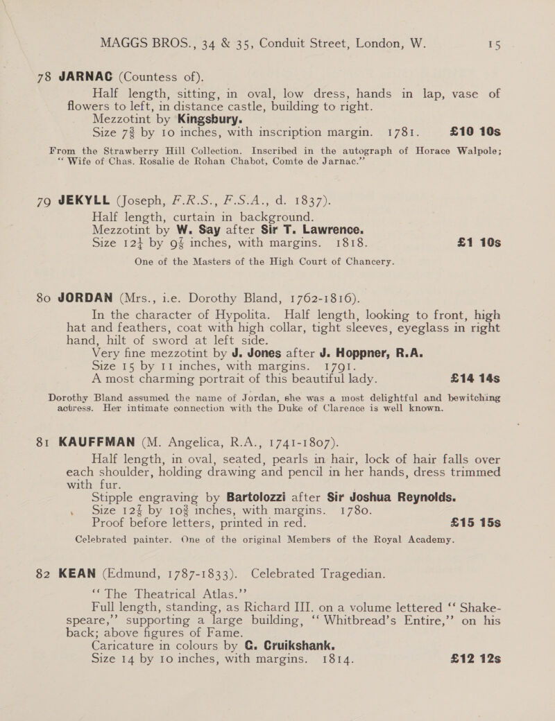 78 JARNAG (Countess of). Half length, sitting, in oval, low dress, hands in lap, vase of flowers to left, in distance castle, building to right. Mezzotint by Kingsbury. Size 7% by 10 inches, with inscription margin. 1781. £18 10s From the Strawberry Hill Collection. Inscribed in the autograph of Horace Walpole; “Wife of Chas. Rosalie de Rohan Chabot, Comte de Jarnac.” 79 JEKYLL (Joseph, 7.R#.S., F.S.A., d. 1837). Half length, curtain in background. Mezzotint by W. Say after Sir T. Lawrence. Size 124+ by 9§ inches, with margins. 1818. £1 10s One of the Masters of the High Court of Chancery. 80 JORDAN (Mrs., i.e. Dorothy Bland, 1762-1816). In the character of Hypolita. Half length, looking to front, high hat and feathers, coat with high collar, tight sleeves, eyeglass in right hand, hilt of sword at left side. Very fine mezzotint by J. Jones after J. Hoppner, R.A. size 15 by Fi inches, with margins. 1701. A most charming portrait of this beautiful lady. £14 14s Dorothy Bland assumed the name of Jordan, she was a most delightful and bewitching actress. Her intimate connection with the Duke of Clarence is well known. 81 KAUFFMAN (M. Angelica, R.A., 1741-1807). Half length, in oval, contec pearls in hair, lock of hair falls over each shoulder, holding drawing and pencil in her hands, dress trimmed with fur. Stipple engraving by Bartolozzi after Sir Joshua Reynolds. . Size 12§ by 10% inches, with margins. 1780. Proof before letters, printed in red. £15 15s Celebrated painter. One of the original Members of the Royal Academy. 82 KEAN (Edmund, 1787-1833). Celebrated Tragedian. “ The Theatrical Atlas.”’ Full length, standing, as Richard III. on a volume lettered ‘‘ Shake- speare,’’ supporting a large building, ‘‘ Whitbread’s Entire,’’ on his back; above figures of Fame. Caricature in colours by G. Cruikshank.
