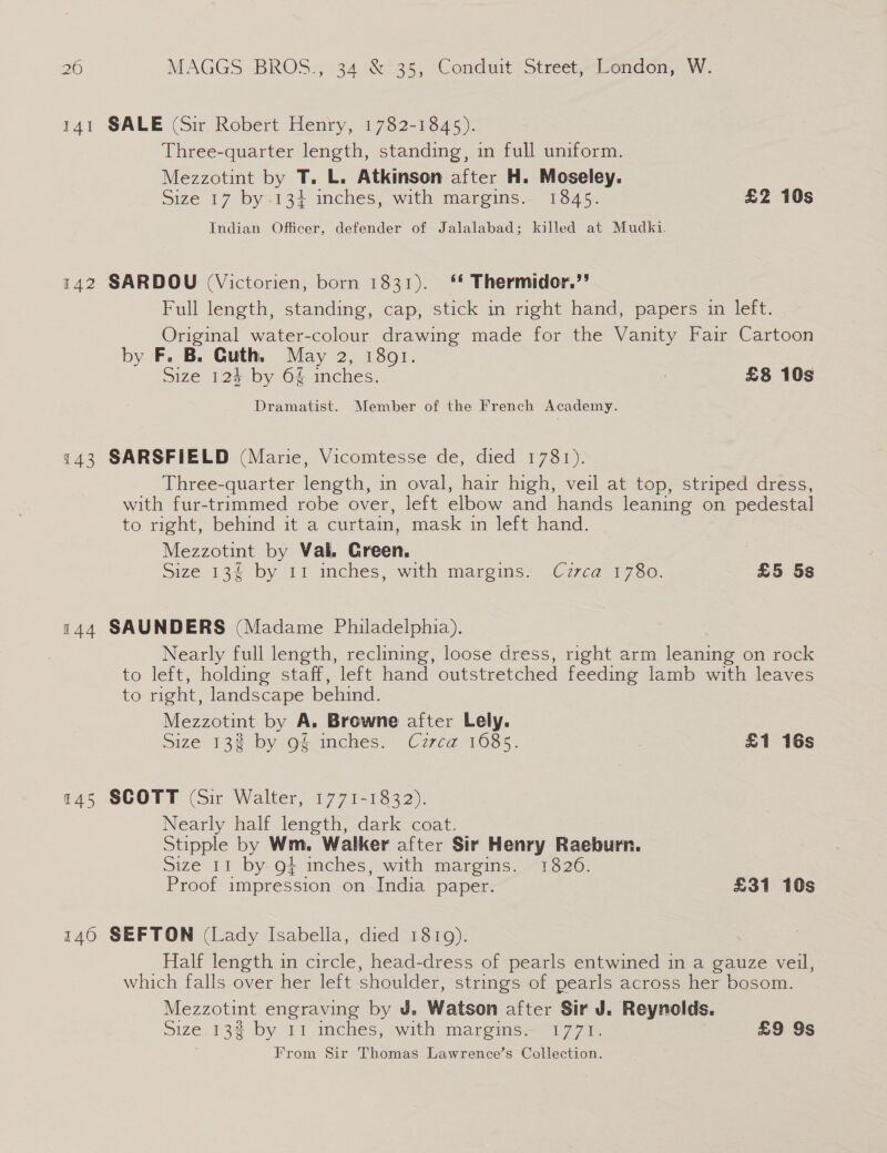 141 SALE (Sir Robert Henry, 1782-1845). Three-quarter length, standing, in full uniform. Mezzotint by T. L. Atkinson after H. Moseley. Size 17 by -134 inches, with margins. 1845. £2 10s Indian Officer, defender of Jalalabad; killed at Mudki. 142 SARDOU (Victorien, born 1831). ‘* Thermidor.’? Full length, standing, cap, stick in right hand, papers in left. Original water-colour drawing made for the Vanity Fair Cartoon by F. B. Guth. May 2, 1801. Size 12$ by 64 inches. £8 10s Dramatist. Member of the French Academy. 143 SARSFIELD (Marie, Vicomtesse de, died 1781). Three-quarter length, in oval, hair high, veil at top, striped dress, with fur-trimmed robe over, left elbow and hands leaning on pedestal to right, behind it a curtain, mask in left hand. Mezzotint by Val. Green. ) Size 134 by 11 inches, with margins. Cuzrca 1780. £5 5s 144 SAUNDERS (Madame Philadelphia). Nearly full length, reclining, loose dress, right arm leaning on rock to left, holding staff, left hand outstretched feeding lamb with leaves to right, landscape behind. Mezzotint by A. Browne after Lely. Size 132% by of mches. Cz7ta 1085. . £1 16s 145 SCOTT (Sir Walter, 1771-1832). Nearly half length, dark coat. Stipple by Wm. Walker after Sir Henry Raeburn. size Lt by-O; inches, with margms, 1320. Proof impression on India paper. £31 10s 146 SEFTON (Lady Isabella, died 1819). Half length in circle, head-dress of pearls entwined in a gauze veil, which falls over her left shoulder, strings of pearls across her bosom. Mezzotint engraving by J. Watson after Sir J. Reynolds. Size_ 13% by 11 inches, with margins — “1771. £9 9s From Sir Thomas Lawrenee’s Collection.