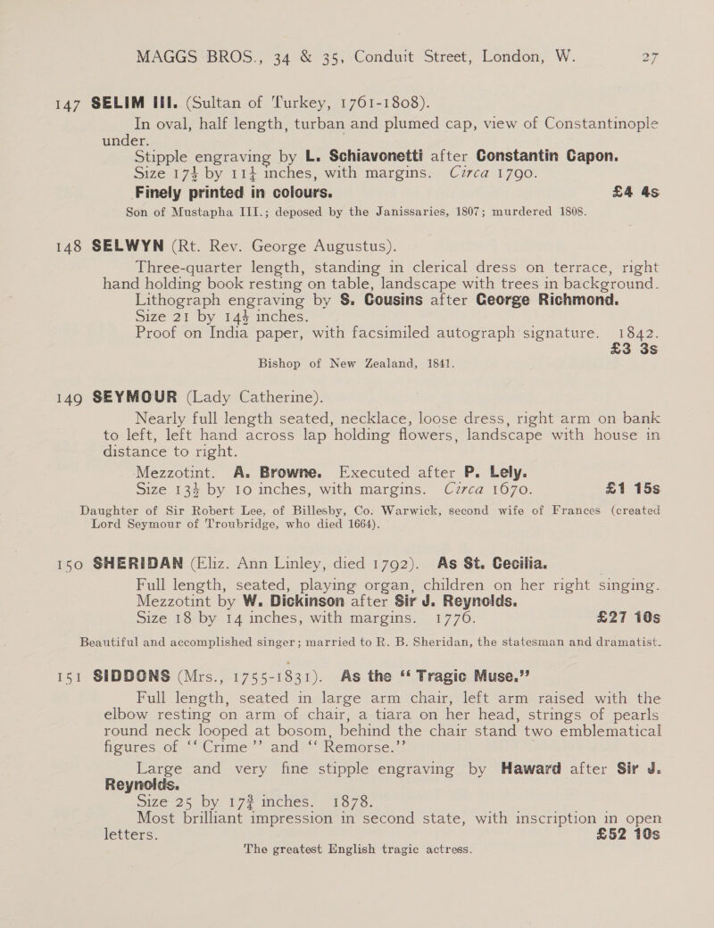 147 SELIM Il. (Sultan of Turkey, 1761-1808). In oval, half length, turban and plumed cap, view of Constantinople under. | Stipple engraving by L. Schiavonetti after Constantin Capon. Size 174 by 114 inches, with margins. Cuzrca 1790. Finely printed in colours. £4 as Son of Mustapha III.; deposed by the Janissaries, 1807; murdered 1808. 148 SELWYN (Rt. Rev. George Augustus). Three-quarter length, standing in clerical dress on terrace, right hand holding book resting on table, landscape with trees in background. Lithograph engraving by §. Cousins after George Richmond. Size 21 Dy 14% melies. Proof on India paper, with facsimiled autograph signature. 1842. £3 3s Bishop of New Zealand, 1841. 149 SEYMOUR (Lady Catherine). Nearly full length seated, necklace, loose dress, right arm on bank to left, left hand across lap holding flowers, landscape with house in distance to right. Mezzotint. A. Browne. Executed after P. Lely. Size 134 by Io inches, with margins. Cuzrca 1670. £1 15s Daughter of Sir Robert Lee, of Billesby, Co: Warwick, second wife of Frances (created Lord Seymour of Troubridge, who died 1664). 150 SHERIDAN (Eliz. Ann Linley, died 1792). As St. Cecilia. Full length, seated, playing organ, children on her right singing. Mezzotint by W. Dickinson after Sir J. Reynolds. Size 18 by 14 inches, with margins. 1776. £27 10s Beautiful and accomplished singer; married to R. B. Sheridan, the statesman and dramatist. 151 SIDDONS (Mrs., 1755-1831). As the “‘ Tragic Muse.”? Full length, seated in large arm chair, left arm raised with the elbow resting on arm of chair, a tiara on her head, strings of pearls round neck looped at bosom, behind the chair stand two emblematical figures of ‘“Crime’”’ and “‘ Remorse.’ Large and very fine stipple engraving by Haward after Sir J. Reynolds. Size 25 by 17? inches. 1878. Most brilliant impression in second state, with inscription in open letters. £52 10s The greatest English tragic actress.