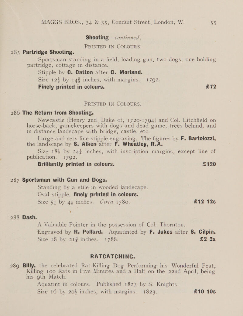Shooting—coxtinued. PRINTED IN COLOURS. 285 Partridge Shooting. Sportsman standing in a field, loading gun, two dogs, one holding partridge, cottage in distance. Stipple by C. Catton after G. Morland. size 12% by 14% inches, with margins. 1792. Finely printed in colours. £72 PRINTED IN COLOURS. 286 The Return from Shooting. Newcastle (Henry 2nd, Duke of, 1720-1794) and Col. Litchfield on horse-back, gamekeepers with dogs and dead game, trees behind, and in distance landscape with bridge, castle, etc. Large and very fine stipple engraving. The figures by F. Bartolozzi, the landscape by §&amp;. Alken after F. Wheatley, R.A. Size 184 by 244 inches, with inscription margins, except line of publication. 1792. Brilliantly printed in colours, £120 - 287 Sportsman with Gun and Dogs. Standing by a stile in wooded landscape. Oval stipple, finely printed in colours. Size 54+ by 44 inches. Cuzrca 1780. £12 12s 288 Dash. A Valuable Pointer in the possession of Col. Thornton. Engraved by R. Pollard. Aquatinted by F. Jukes after S. Gilpin. Size 18 by 212 mches;~ 1788. £2 2s RATCATCHING. 289 Billy, the celebrated Rat-Kilung Dog Performing his Wonderful Feat, Kalling too Rats in Five Minutes and a Half on the 22nd April, being his gth Match. Aquatint in colours. Published 1823 by S. Knights. Size 16 by 204 inches, with margins. 1823. £10 10s